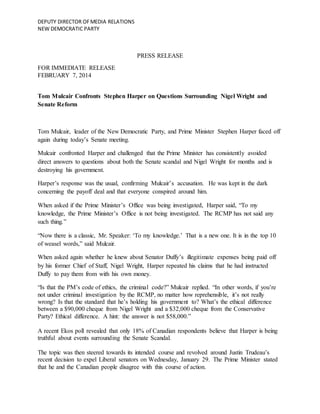 DEPUTY DIRECTOR OFMEDIA RELATIONS
NEW DEMOCRATIC PARTY
PRESS RELEASE
FOR IMMEDIATE RELEASE
FEBRUARY 7, 2014
Tom Mulcair Confronts Stephen Harper on Questions Surrounding Nigel Wright and
Senate Reform
Tom Mulcair, leader of the New Democratic Party, and Prime Minister Stephen Harper faced off
again during today’s Senate meeting.
Mulcair confronted Harper and challenged that the Prime Minister has consistently avoided
direct answers to questions about both the Senate scandal and Nigel Wright for months and is
destroying his government.
Harper’s response was the usual, confirming Mulcair’s accusation. He was kept in the dark
concerning the payoff deal and that everyone conspired around him.
When asked if the Prime Minister’s Office was being investigated, Harper said, “To my
knowledge, the Prime Minister’s Office is not being investigated. The RCMP has not said any
such thing.”
“Now there is a classic, Mr. Speaker: ‘To my knowledge.’ That is a new one. It is in the top 10
of weasel words,” said Mulcair.
When asked again whether he knew about Senator Duffy’s illegitimate expenses being paid off
by his former Chief of Staff, Nigel Wright, Harper repeated his claims that he had instructed
Duffy to pay them from with his own money.
“Is that the PM’s code of ethics, the criminal code?” Mulcair replied. “In other words, if you’re
not under criminal investigation by the RCMP, no matter how reprehensible, it’s not really
wrong? Is that the standard that he’s holding his government to? What’s the ethical difference
between a $90,000 cheque from Nigel Wright and a $32,000 cheque from the Conservative
Party? Ethical difference. A hint: the answer is not $58,000.”
A recent Ekos poll revealed that only 18% of Canadian respondents believe that Harper is being
truthful about events surrounding the Senate Scandal.
The topic was then steered towards its intended course and revolved around Justin Trudeau’s
recent decision to expel Liberal senators on Wednesday, January 29. The Prime Minister stated
that he and the Canadian people disagree with this course of action.
 