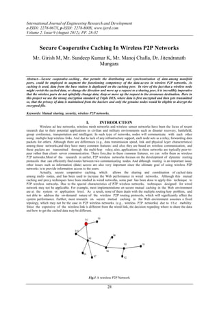 International Journal of Engineering Research and Development
e-ISSN: 2278-067X, p-ISSN: 2278-800X, www.ijerd.com
Volume 2, Issue 9 (August 2012), PP. 28-32


         Secure Cooperative Caching In Wireless P2P Networks
    Mr. Girish M, Mr. Sundeep Kumar K, Mr. Manoj Challa, Dr. Jitendranath
                                 Mungara

Abstract––Secure cooperative caching , that permits the distributing and synchronization of data among manifold
peers, could be employed to augment the functioning competency of the data access in wireless P2P networks. As
caching is used, data from the base station is duplicated on the caching peer. In view of the fact that a wireless node
might revisit the cached data, or change the direction and move up a request to a sharing peer, it is incredibly imperative
that the wireless peers do not spitefully change data, drop or move up the request to the erroneous destination. Here in
this project we use the strong encryption standard of Triple DES, where data is first encrypted and then gets transmitted
so, that the privacy of data is maintained from the hackers and only the genuine nodes would be eligible to decrypt the
encrypted file.

Keywords: Mutual sharing, security, wireless P2P networks.

                                            I.        INTRODUCTION
          Wireless ad hoc networks, wireless mesh networks and wireless sensor networks have been the focus of recent
research due to their potential applications in civilian and military environments such as disaster recovery, battleﬁeld,
group conference, transportation and intelligent. In such type of networks, nodes will communicate with each other
using multiple hop wireless links. And due to lack of any infrastructure support, each node acts as a relay, forwarding data
packets for others. Although there are differences (e.g., data transmission speed, link and physical layer characteristics)
among these networks,and they have many common features: and also they are based on wireless communication, and
these packets are transmitted through the multi-hop relay; also, applications in these networks are typically peer-to-
peer rather than client- server communication. There fore,due to these common features, we can refer them as wireless
P2P networks.Most of the research in earlier, P2P wireless networks focuses on the development of dynamic routing
protocols that can efficiently find routes between two communicating nodes. And although routing is an important issue,
other issues such as information (data) access are also very important since the ultimate goal of using wireless P2P
networks is to provide information access to the users.
          Actually, secure cooperative caching, which           allows the sharing and coordination of cached data
among multi- nodes, and has been used to increase the Web performance in wired networks. Although this mutual
caching and proxy techniques have been studied in wired networks, some part has been done to apply this technique to
P2P wireless networks. Due to the special characteristics of P2P wireless networks, techniques designed for wired
network may not be applicable. For example, most implementations on secure mutual caching in the Web environment
are at the system or application level. As a result, none of them deals with the multiple routing hop problem, and
not able to address the on-demand nature of the wireless P2P routing protocols, which will signiﬁcantly affect the
system performance. Further, most research on secure mutual caching in the Web environment assumes a fixed
topology, which may not be the case in P2P wireless networks (e.g., wireless P2P networks) due to t h e mobility.
Since the expensive of the wireless link is different from the wired link, the decision regarding where to share the data
and how to get the cached data may be different.




                                              Fig.1 A wireless P2P Network

                                                            28
 