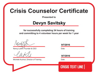 Crisis Counselor Certificate
Presented to
for successfully completing 34 hours of training
and committing to 4 volunteer hours per week for 1 year
Michelle Kuchuk, Director of Training Date
DateNancy Lublin, Founder & CEO
Devyn Savitsky
9/7/2016
9/7/2016
 