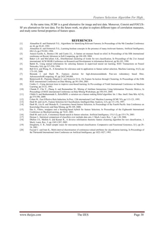 Feature Selection Algorithm For High..
At the same time, FCBF is a good alternative for image and text data. Moreover, Consist and FOCUSSF are alternatives for text data. For the future work, we plan to explore different types of correlation measures,
and study some formal properties of feature space.

REFERENCES
[1]
[2]
[3]
[4]
[5]
[6]
[7]
[8]
[9]
[10]
[11]
[12]
[13]
[14]
[15]
[16]
[17]
[18]
[19]
[20]

Almuallim H. and Dietterich T.G., Algorithms for Identifying Relevant Features, In Proceedings of the 9th Canadian Conference
on AI, pp 38-45, 1992.
Almuallim H. and Dietterich T.G., Learning boolean concepts in the presence of many irrelevant features, Artificial Intelligence,
69(1-2), pp 279-305, 1994.
Arauzo-Azofra A., Benitez J.M. and Castro J.L., A feature set measure based on relief, In Proceedings of the fifth international
conference on Recent Advances in Soft Computing, pp 104-109, 2004.
Baker L.D. and McCallum A.K., Distributional clustering of words for text classification, In Proceedings of the 21st Annual
international ACM SIGIR Conference on Research and Development in information Retrieval, pp 96-103, 1998.
Battiti R., Using mutual information for selecting features in supervised neural net learning, IEEE Transactions on Neural
Networks, 5(4), pp 537-550, 1994.
Bell D.A. and Wang, H., A formalism for relevance and its application in feature subset selection, Machine Learning, 41(2), p p
175-195, 2000.
Biesiada J. and Duch W., Features election for high-dimensionaldatała Pear-son redundancy based filter,
AdvancesinSoftComputing, 45, pp 242C249,008.
Butterworth R., Piatetsky-Shapiro G. and Simovici D.A., On Feature Se-lection through Clustering, In Proceedings of the Fifth
IEEE international Conference on Data Mining, pp 581-584, 2005.
Cardie, C., Using decision trees to improve case-based learning, In Pro-ceedings of Tenth International Conference on Machine
Learning, pp 25-32, 1993.
Chanda P., Cho Y., Zhang A. and Ramanathan M., Mining of Attribute Interactions Using Information Theoretic Metrics, In
Proceedings of IEEE international Conference on Data Mining Workshops, pp 350-355, 2009.
Chikhi S. and Benhammada S., ReliefMSS: a variation on a feature ranking Relief algorithm. Int. J. Bus. Intell. Data Min. 4(3/4),
pp 375-390, 2009.
Cohen W., Fast Effective Rule Induction, In Proc. 12th international Conf. Machine Learning (ICML’95), pp 115-123, 1995.
Dash M. and Liu H., Feature Selection for Classification, Intelligent Data Analysis, 1(3), pp 131-156, 1997.
Dash M., Liu H. and Motoda H., Consistency based feature Selection, In Proceedings of the Fourth Pacific Asia Conference on
Knowledge Discovery and Data Mining, pp 98-109, 2000.
Das S., Filters, wrappers and a boosting-based hybrid for feature Selection, In Proceedings of the Eighteenth International
Conference on MachineLearning, pp 74-81, 2001.
Dash M. and Liu H., Consistency-based search in feature selection. Artificial Intelligence, 151(1-2), pp 155-176, 2003.
Demsar J., Statistical comparison of classifiers over multiple data sets, J. Mach. Learn. Res., 7, pp 1-30, 2006.
Dhillon I.S., Mallela S. and Kumar R., A divisive information theoretic feature clustering algorithm for text classification, J.
Mach. Learn. Res., 3, pp 1265-1287, 2003.
Dougherty, E. R., Small sample issues for microarray-based classification. Comparative and Functional Genomics, 2(1), pp 2834, 2001.
Fayyad U. and Irani K., Multi-interval discretization of continuous-valued attributes for classification learning, In Proceedings of
the Thirteenth International Joint Conference on Artificial Intelligence, pp 1022-1027, 1993.

www.theijes.com

The IJES

Page 38

 