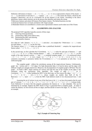 Feature Selection Algorithm For High..
Definition: (R-Feature) A feature � ∈ �= {� ..., � }(� ∣) is a representative feature of the cluster �
�
1,2,
� <∣�
(
i.e. � is a R-Feature) if and only if, � = argmax � ∈� � � ). This means the feature, which has the
�
�
� � (� ,�
strongest T-Relevance, can act as a R-Feature for all the features in the cluster. According to the above
definitions, feature subset selection can be the process that identifies and retains the strong
T-Relevance features and selects R-Features from feature clusters. The behind heuristics are that
1) Irrelevant features have no/weak correlation with Target concept;
2) Redundant features are assembled in a cluster and a representative feature can be taken out of the Cluster.

IV.

ALGORITHM AND ANALYSIS

The proposed FAST algorithm logically consists of three steps:
(i)
removing irrelevant features,
(ii) constructing a MST from relative ones,
(iii) Partitioning the MST and selecting
Representative features.
For a data set�
with�
features �
={� 2, ..., � } and class� we compute the T-Relevance� (� ,� value
1,�
�
,
� � )
for each feature � (1 ≤� ≤� in the first step.
�
)
The features whose� � ) values are greater than a predefined threshold � comprise the target-relevant
(� ,�
feature subset � ={�
′
′1,� ..., � }(� ).
2,
� ≤�
In the second step, we first calculate the F-Correlation � ′� � value for each pair of features � and
(� ,� )
′�
� (� � � ∈ � � ). Then, viewing features � and � as vertices and � (� ,� )(� ∕=� as the
′� ′ ,�
∧ ∕=�
′�
�
� ′� ′�
)
weight of the edge between vertices � and � , a weighted complete graph� ,� is constructed where
′�
′�
=(� )
�
={� ′� ∣ � ′ � ∈ � ′ ∧ � [1,�
∈
]}and�
={(� ′� ′� (� ,� ∈ � � � [1,� ∧ � }. As
,� )∣
′� ′�
′∧ , ∈
]
∕=�
symmetric uncertainty is symmetric further the F-Correlation� � ′� is symmetric as well, thus � an
(� ,� )
is
undirected graph.
The complete graph� reflects the correlations among all the target-relevant features. Unfortunately,
graph has �
vertices and� −1)/2 edges. For high dimensional data, it is heavily dense and the edges with
(�
different weights are strongly interwoven. Moreover, the decomposition of complete graph is NP-hard. Thus for
graph� we build a MST, which connects all vertices such that the sum of the weights of the edges is the
,
minimum, using the well-known Prim algorithm. The weight of edge (� ,�
′� ′� )is FCorrelation� (� ,� ).After building the MST, in the third step, we first remove the edges �
� ′� ′�
={(� ,� )
′� ′�
∣ � ,�
′� ′� ∈ � � � ∈ [1,� ∧ � }, whose weights are smaller than both of the T′∧ ,
]
∕=�
Relevance� (� ,�
� ′� )and� (� ,� from the MST. Each deletion results in two disconnected trees� and
� ′� ),
1
�
2.
Assuming the set of vertices in any one of the final trees to be� ), we have the property that for each
(�
pair of vertices(� ,� ∈ � )), � (� ,� ) ≥� (� ,� � (� ,� ) ≥� (� ,� always holds.
′� ′�
(�
� ′� ′�
� ′� )∨ � ′� ′�
� � )
From Definition 6 we know that this property guarantees the features in � )are redundant. This can be
(�
illustrated by an example. Suppose the MST shown in Fig.2 is generated from a complete graph . In order to
cluster the features, we first traverse all the six edges, and then decide to remove the edge(� 4). Take (� as
0,�
1)
an example.

Fig 2. Example of Clustering Step

www.theijes.com

The IJES

Page 31

 