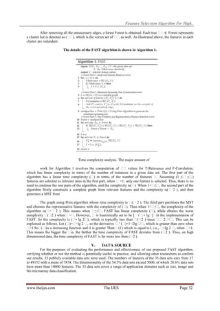 Feature Selection Algorithm For High..
After removing all the unnecessary edges, a forest Forest is obtained. Each tree � ∈ Forest represents
�
a cluster hat is denoted as (� ), which is the vertex set of � as well. As illustrated above, the features in each
�
�
cluster are redundant.
The details of the FAST algorithm is shown in Algorithm 1.

Time complexity analysis. The major amount of
work for Algorithm 1 involves the computation of � values for T-Relevance and F-Correlation,
�
which has linear complexity in terms of the number of instances in a given data set. The first part of the
algorithm has a linear time complexity (� in terms of the number of features � Assuming (1 ≤� ≤�
)
.
)
features are selected as relevant ones in the first part, when � =1, only one feature is selected. Thus, there is no
need to continue the rest parts of the algorithm, and the complexity is(� When 1<� , the second part of the
).
≤�
algorithm firstly constructs a complete graph from relevant features and the complexity is(� 2 ), and then
generates a MST from
The graph using Prim algorithm whose time complexity is � 2 ). The third part partitions the MST
(�
and chooses the representative features with the complexity of (� Thus when 1<� , the complexity of the
).
≤�
algorithm is(�
+� 2 ). This means when �
≤√� FAST has linear complexity (� while obtains the worst
,
),
complexity � 2 ) when� =� However, � is heuristically set to be ⌊ √ � lg� in the implementation of
(�
.
∗
⌋
FAST. So the complexity is (� lg 2� which is typically less than � 2 ) since � 2� . This can be
∗
),
(�
� <�
explained as follows. Let (� −lg 2 � so the derivative � ′ (�
)=�
,
)=1−2lg� , which is greater than zero when
/�
�
>1.So� )is a increasing function and it is greater Than � which is equal to1, i.e., � 2 � when �
(�
(1)
>lg
,
>1.
This means the bigger the � the farther the time complexity of FAST deviates from (� ). Thus, on high
is,
2
dimensional data, the time complexity of FAST is far more less than (� ).
2

V.

DATA SOURCE

For the purposes of evaluating the performance and effectiveness of our proposed FAST algorithm,
verifying whether or not the method is potentially useful in practice, and allowing other researchers to confirm
our results, 35 publicly available data sets were used. The numbers of features of the 35 data sets vary from 37
to 49152 with a mean of 7874. The dimensionality of the 54.3% data sets exceed 5000, of which 28.6% data sets
have more than 10000 features. The 35 data sets cover a range of application domains such as text, image and
bio microarray data classification.

www.theijes.com

The IJES

Page 32

 