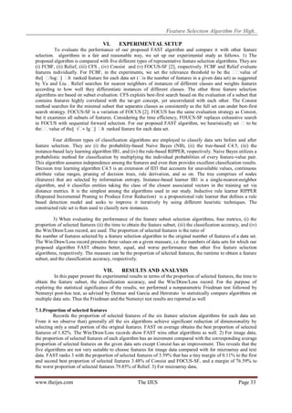 Feature Selection Algorithm For High..
VI.

EXPERIMENTAL SETUP

To evaluate the performance of our proposed FAST algorithm and compare it with other feature
selection. algorithms in a fair and reasonable way, we set up our experimental study as follows. 1) The
proposed algorithm is compared with five different types of representative feature selection algorithms. They are
(i) FCBF, (ii) Relief, (iii) CFS , (iv) Consist and (v) FOCUS-SF [2], respectively. FCBF and Relief evaluate
features individually. For FCBF, in the experiments, we set the relevance threshold to be the � value of
�
the⌊ �
/log� � ranked feature for each data set (� the number of features in a given data set) as suggested
⌋ ℎ
is
by Yu and Liu . Relief searches for nearest neighbors of instances of different classes and weights features
according to how well they differentiate instances of different classes. The other three feature selection
algorithms are based on subset evaluation. CFS exploits best-first search based on the evaluation of a subset that
contains features highly correlated with the tar-get concept, yet uncorrelated with each other. The Consist
method searches for the minimal subset that separates classes as consistently as the full set can under best-first
search strategy. FOCUS-SF is a variation of FOCUS [2]. FOCUS has the same evaluation strategy as Consist,
but it examines all subsets of features. Considering the time efficiency, FOUCS-SF replaces exhaustive search
in FOCUS with sequential forward selection. For our proposed FAST algorithm, we heuristically set � to be
the� value of the⌊ √� lg� � ranked feature for each data set.
�
∗
⌋ ℎ
Four different types of classification algorithms are employed to classify data sets before and after
feature selection. They are (i) the probability-based Naive Bayes (NB), (ii) the tree-based C4.5, (iii) the
instance-based lazy learning algorithm IB1, and (iv) the rule-based RIPPER, respectively. Naive Bayes utilizes a
probabilistic method for classification by multiplying the individual probabilities of every feature-value pair.
This algorithm assumes independence among the features and even then provides excellent classification results.
Decision tree learning algorithm C4.5 is an extension of ID3 that accounts for unavailable values, continuous
attribute value ranges, pruning of decision trees, rule derivation, and so on. The tree comprises of nodes
(features) that are selected by information entropy. Instance-based learner IB1 is a single-nearest-neighbor
algorithm, and it classifies entities taking the class of the closest associated vectors in the training set via
distance metrics. It is the simplest among the algorithms used in our study. Inductive rule learner RIPPER
(Repeated Incremental Pruning to Produce Error Reduction) is a propositional rule learner that defines a rule
based detection model and seeks to improve it iteratively by using different heuristic techniques. The
constructed rule set is then used to classify new instances.
3) When evaluating the performance of the feature subset selection algorithms, four metrics, (i) the
proportion of selected features (ii) the time to obtain the feature subset, (iii) the classification accuracy, and (iv)
the Win/Draw/Loss record, are used. The proportion of selected features is the ratio of
the number of features selected by a feature selection algorithm to the original number of features of a data set.
The Win/Draw/Loss record presents three values on a given measure, i.e. the numbers of data sets for which our
proposed algorithm FAST obtains better, equal, and worse performance than other five feature selection
algorithms, respectively. The measure can be the proportion of selected features, the runtime to obtain a feature
subset, and the classification accuracy, respectively.

VII.

RESULTS AND ANALYSIS

In this paper present the experimental results in terms of the proportion of selected features, the time to
obtain the feature subset, the classification accuracy, and the Win/Draw/Loss record. For the purpose of
exploring the statistical significance of the results, we performed a nonparametric Friedman test followed by
Nemenyi post-hoc test, as advised by Demsar and Garcia and Herrerato to statistically compare algorithms on
multiple data sets. Thus the Friedman and the Nemenyi test results are reported as well
7.1.Proportion of selected features
Records the proportion of selected features of the six feature selection algorithms for each data set.
From it we observe that) generally all the six algorithms achieve significant reduction of dimensionality by
selecting only a small portion of the original features. FAST on average obtains the best proportion of selected
features of 1.82%. The Win/Draw/Loss records show FAST wins other algorithms as well. 2) For image data,
the proportion of selected features of each algorithm has an increment compared with the corresponding average
proportion of selected features on the given data sets except Consist has an improvement. This reveals that the
five algorithms are not very suitable to choose features for image data compared with for microarray and text
data. FAST ranks 3 with the proportion of selected features of 3.59% that has a tiny margin of 0.11% to the first
and second best proportion of selected features 3.48% of Consist and FOCUS-SF, and a margin of 76.59% to
the worst proportion of selected features 79.85% of Relief. 3) For microarray data,

www.theijes.com

The IJES

Page 33

 