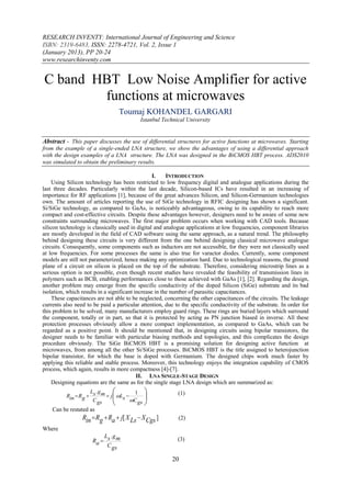 RESEARCH INVENTY: International Journal of Engineering and Science
ISBN: 2319-6483, ISSN: 2278-4721, Vol. 2, Issue 1
(January 2013), PP 20-24
www.researchinventy.com


C band HBT Low Noise Amplifier for active
        functions at microwaves
                                  Toumaj KOHANDEL GARGARI
                                           Istanbul Technical University


Abstract - This paper discusses the use of differential structures for active functions at microwaves. Starting
from the example of a single-ended LNA structure, we show the advantages of using a differential approach
with the design examples of a LNA structure. The LNA was designed in the BiCMOS HBT process. ADS2010
was simulated to obtain the preliminary results.

                                                  I.    INTRODUCTION
     Using Silicon technology has been restricted to low frequency digital and analogue applications during the
last three decades. Particularly within the last decade, Silicon-based ICs have resulted in an increasing of
importance for RF applications [1], because of the great advances Silicon, and Silicon-Germanium technologies
own. The amount of articles reporting the use of SiGe technology in RFIC designing has shown a significant.
Si/SiGe technology, as compared to GaAs, is noticeably advantageous, owing to its capability to reach more
compact and cost-effective circuits. Despite these advantages however, designers need to be aware of some new
constraints surrounding microwaves. The first major problem occurs when working with CAD tools. Because
silicon technology is classically used in digital and analogue applications at low frequencies, component libraries
are mostly developed in the field of CAD software using the same approach, as a natural trend. The philosophy
behind designing these circuits is very different from the one behind designing classical microwave analogue
circuits. Consequently, some components such as inductors are not accessible, for they were not classically used
at low frequencies. For some processes the same is also true for varactor diodes. Currently, some component
models are still not parameterized, hence making any optimization hard. Due to technological reasons, the ground
plane of a circuit on silicon is placed on the top of the substrate. Therefore, considering microstrip lines as a
serious option is not possible, even though recent studies have revealed the feasibility of transmission lines in
polymers such as BCB, enabling performances close to those achieved with GaAs [1], [2]. Regarding the design,
another problem may emerge from the specific conductivity of the doped Silicon (SiGe) substrate and its bad
isolation, which results in a significant increase in the number of parasitic capacitances.
     These capacitances are not able to be neglected, concerning the other capacitances of the circuits. The leakage
currents also need to be paid a particular attention, due to the specific conductivity of the substrate. In order for
this problem to be solved, many manufacturers employ guard rings. These rings are buried layers which surround
the component, totally or in part, so that it is protected by acting as PN junction biased in inverse. All these
protection processes obviously allow a more compact implementation, as compared to GaAs, which can be
regarded as a positive point. It should be mentioned that, in designing circuits using bipolar transistors, the
designer needs to be familiar with particular biasing methods and topologies, and this complicates the design
procedure obviously. The SiGe BiCMOS HBT is a promising solution for designing active function at
microwaves, from among all the other Si/SiGe processes. BiCMOS HBT is the title assigned to heterojunction
bipolar transistor, for which the base is doped with Germanium. The designed chips work much faster by
applying this reliable and stable process. Moreover, this technology enjoys the integration capability of CMOS
process, which again, results in more compactness [4]-[7].
                                           II. LNA SINGLE-STAGE DESIGN
     Designing equations are the same as for the single stage LNA design which are summarized as:
                    L .g             1                   (1)
          Rin  Rg  s m  j  Ls          
                                     C gs
                     C gs
                                            
    Can be restated as
                 Rin  Rg  Ra  j[ X Ls  X Cgs ]         (2)
Where
                         L .g
                     Ra  s m                              (3)
                          C gs

                                                         20
 