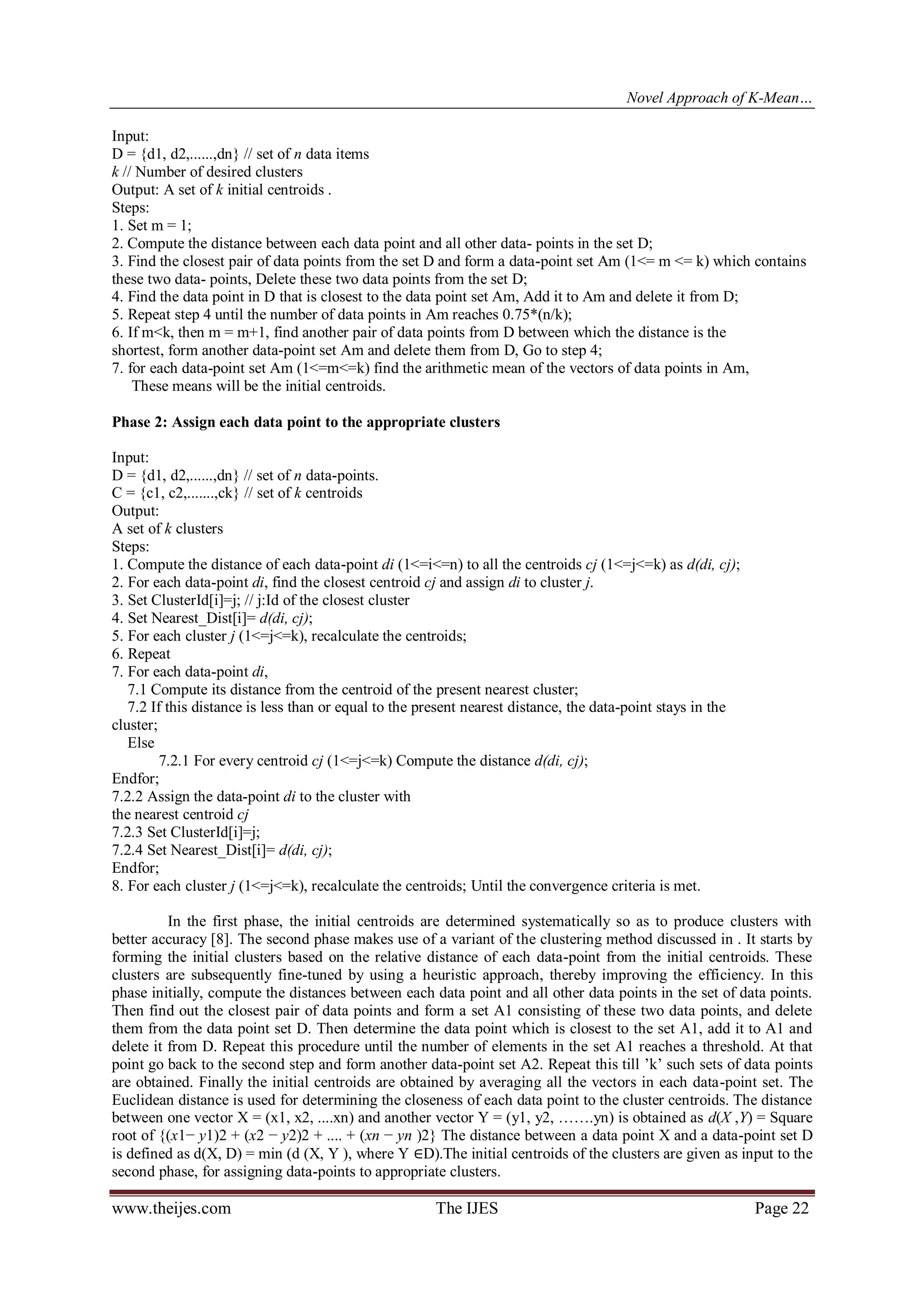Novel Approach of K-Mean…
Input:
D = {d1, d2,......,dn} // set of n data items
k // Number of desired clusters
Output: A set of k initial centroids .
Steps:
1. Set m = 1;
2. Compute the distance between each data point and all other data- points in the set D;
3. Find the closest pair of data points from the set D and form a data-point set Am (1<= m <= k) which contains
these two data- points, Delete these two data points from the set D;
4. Find the data point in D that is closest to the data point set Am, Add it to Am and delete it from D;
5. Repeat step 4 until the number of data points in Am reaches 0.75*(n/k);
6. If m<k, then m = m+1, find another pair of data points from D between which the distance is the
shortest, form another data-point set Am and delete them from D, Go to step 4;
7. for each data-point set Am (1<=m<=k) find the arithmetic mean of the vectors of data points in Am,
These means will be the initial centroids.
Phase 2: Assign each data point to the appropriate clusters
Input:
D = {d1, d2,......,dn} // set of n data-points.
C = {c1, c2,.......,ck} // set of k centroids
Output:
A set of k clusters
Steps:
1. Compute the distance of each data-point di (1<=i<=n) to all the centroids cj (1<=j<=k) as d(di, cj);
2. For each data-point di, find the closest centroid cj and assign di to cluster j.
3. Set ClusterId[i]=j; // j:Id of the closest cluster
4. Set Nearest_Dist[i]= d(di, cj);
5. For each cluster j (1<=j<=k), recalculate the centroids;
6. Repeat
7. For each data-point di,
7.1 Compute its distance from the centroid of the present nearest cluster;
7.2 If this distance is less than or equal to the present nearest distance, the data-point stays in the
cluster;
Else
7.2.1 For every centroid cj (1<=j<=k) Compute the distance d(di, cj);
Endfor;
7.2.2 Assign the data-point di to the cluster with
the nearest centroid cj
7.2.3 Set ClusterId[i]=j;
7.2.4 Set Nearest_Dist[i]= d(di, cj);
Endfor;
8. For each cluster j (1<=j<=k), recalculate the centroids; Until the convergence criteria is met.
In the first phase, the initial centroids are determined systematically so as to produce clusters with
better accuracy [8]. The second phase makes use of a variant of the clustering method discussed in . It starts by
forming the initial clusters based on the relative distance of each data-point from the initial centroids. These
clusters are subsequently fine-tuned by using a heuristic approach, thereby improving the efficiency. In this
phase initially, compute the distances between each data point and all other data points in the set of data points.
Then find out the closest pair of data points and form a set A1 consisting of these two data points, and delete
them from the data point set D. Then determine the data point which is closest to the set A1, add it to A1 and
delete it from D. Repeat this procedure until the number of elements in the set A1 reaches a threshold. At that
point go back to the second step and form another data-point set A2. Repeat this till ’k’ such sets of data points
are obtained. Finally the initial centroids are obtained by averaging all the vectors in each data-point set. The
Euclidean distance is used for determining the closeness of each data point to the cluster centroids. The distance
between one vector X = (x1, x2, ....xn) and another vector Y = (y1, y2, …….yn) is obtained as d(X ,Y) = Square
root of {(x1− y1)2 + (x2 − y2)2 + .... + (xn − yn )2} The distance between a data point X and a data-point set D
is defined as d(X, D) = min (d (X, Y ), where Y ∈D).The initial centroids of the clusters are given as input to the
second phase, for assigning data-points to appropriate clusters.

www.theijes.com

The IJES

Page 22

 