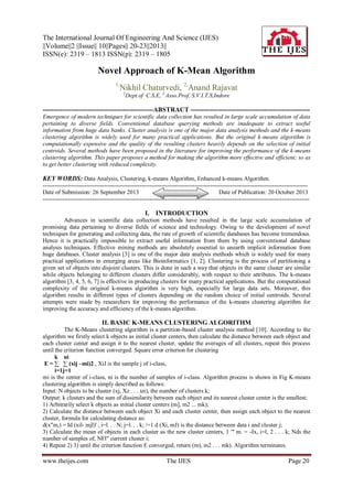 The International Journal Of Engineering And Science (IJES)
||Volume||2 ||Issue|| 10||Pages|| 20-23||2013||
ISSN(e): 2319 – 1813 ISSN(p): 2319 – 1805

Novel Approach of K-Mean Algorithm
1,

Nikhil Chaturvedi, 2,Anand Rajavat
1

Dept.of C.S.E, 2,Asso.Prof, S.V.I.T.S,Indore

---------------------------------------------------ABSTRACT ------------------------------------------------------Emergence of modern techniques for scientific data collection has resulted in large scale accumulation of data
pertaining to diverse fields. Conventional database querying methods are inadequate to extract useful
information from huge data banks. Cluster analysis is one of the major data analysis methods and the k-means
clustering algorithm is widely used for many practical applications. But the original k-means algorithm is
computationally expensive and the quality of the resulting clusters heavily depends on the selection of initial
centroids. Several methods have been proposed in the literature for improving the performance of the k-means
clustering algorithm. This paper proposes a method for making the algorithm more effective and efficient; so as
to get better clustering with reduced complexity.

KEY WORDS: Data Analysis, Clustering, k-means Algorithm, Enhanced k-means Algorithm.
-------------------------------------------------------------------------------------------------------------------------------------Date of Submission: 26 September 2013
Date of Publication: 20 October 2013
---------------------------------------------------------------------------------------------------------------------------------------

I. INTRODUCTION
Advances in scientific data collection methods have resulted in the large scale accumulation of
promising data pertaining to diverse fields of science and technology. Owing to the development of novel
techniques for generating and collecting data, the rate of growth of scientific databases has become tremendous.
Hence it is practically impossible to extract useful information from them by using conventional database
analysis techniques. Effective mining methods are absolutely essential to unearth implicit information from
huge databases. Cluster analysis [3] is one of the major data analysis methods which is widely used for many
practical applications in emerging areas like Bioinformatics [1, 2]. Clustering is the process of partitioning a
given set of objects into disjoint clusters. This is done in such a way that objects in the same cluster are similar
while objects belonging to different clusters differ considerably, with respect to their attributes. The k-means
algorithm [3, 4, 5, 6, 7] is effective in producing clusters for many practical applications. But the computational
complexity of the original k-means algorithm is very high, especially for large data sets. Moreover, this
algorithm results in different types of clusters depending on the random choice of initial centroids. Several
attempts were made by researchers for improving the performance of the k-means clustering algorithm for
improving the accuracy and efficiency of the k-means algorithm.

II. BASIC K-MEANS CLUSTERING ALGORITHM
The K-Means clustering algorithm is a partition-based cluster analysis method [10]. According to the
algorithm we firstly select k objects as initial cluster centers, then calculate the distance between each object and
each cluster center and assign it to the nearest cluster, update the averages of all clusters, repeat this process
until the criterion function converged. Square error criterion for clustering
k ni
E = ∑ ∑ (xij –mi)2 , XiJ is the sample j of i-class,
i=1j=1
mi is the center of i-class, ni is the number of samples of i-class. Algorithm process is shown in Fig K-means
clustering algorithm is simply described as follows:
Input: N objects to be cluster (xj, Xz . . . xn), the number of clusters k;
Output: k clusters and the sum of dissimilarity between each object and its nearest cluster center is the smallest;
1) Arbitrarily select k objects as initial cluster centers (m], m2 ... mk);
2) Calculate the distance between each object Xi and each cluster center, then assign each object to the nearest
cluster, formula for calculating distance as:
d(x"m,) = Id (xil- mjl)' , i=l. . . N; j=l. . . k; /=1 d (Xi, mJ) is the distance between data i and cluster j;
3) Calculate the mean of objects in each cluster as the new cluster centers, 1 '" m. = -Ix, i=l, 2 . . . k; Nds the
number of samples of, NFl" current cluster i;
4) Repeat 2) 3) until the criterion function E converged, return (m), m2 . . . mk). Algorithm terminates.

www.theijes.com

The IJES

Page 20

 