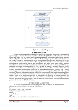 Novel Approach of K-Mean…

Fig 2.1 K mean algorithm process

III. RELATED WORK
Several attempts were made by researchers to improve the effectiveness and efficiency of the k-means
algorithm [8]. A variant of the k-means algorithm is the k-modes [9].Method which replaces the means of
clusters with modes. Like the k-means method, the k-modes algorithm also produces locally optimal solutions
which are dependent on the selection of the initial modes. The k-prototypes algorithm [9] integrates the k-means
and k-modes processes for clustering the data. In this method, the dissimilarity measure is defined by taking into
account both numeric and categorical attributes. The original k-means algorithm consists of two phases: one for
determining the initial centroids and the other for assigning data points to the nearest clusters and then
recalculating the cluster means. The second phase is carried out repetitively until the clusters get stabilized, i.e.,
data points stop crossing over cluster boundaries. Fang Yuan et al. [8] proposed a systematic method for finding
the initial centroids. The centroids obtained by this method are consistent with the distribution of data. Hence it
produced clusters with better accuracy, compared to the original k-means algorithm. However, Yuan’s method
does not suggest any improvement to the time complexity of the k-means algorithm. Fahim A M et al. proposed
an efficient method for assigning data-points to clusters. The original k-means algorithm is computationally very
expensive because each iteration computes the distances between data points and all the centroids. Fahim’s
approach makes use of two distance functions for this purpose- one similar to the k-means algorithm and
another one based on a heuristics to reduce the number of distance calculations. But this method presumes that
the initial centroids are determined randomly, as in the case of the original k-means algorithm. Hence there is no
guarantee for the accuracy of the final clusters.

IV. PROPOSED ALGORITHM
In the novel clustering method discussed in this paper, both the phases of the original k-means
algorithm are modified to improve the accuracy and efficiency.
Input:
D = {d1, d2,......,dn} // set of n data items
k // Number of desired clusters
Output:
A set of k clusters.
Steps:
Phase 1: Determine the initial centroids of the clusters

www.theijes.com

The IJES

Page 21

 