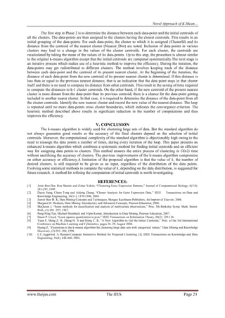 Novel Approach of K-Mean…
The first step in Phase 2 is to determine the distance between each data-point and the initial centroids of
all the clusters. The data-points are then assigned to the clusters having the closest centroids. This results in an
initial grouping of the data-points. For each data-point, the cluster to which it is assigned (ClusterId) and its
distance from the centroid of the nearest cluster (Nearest_Dist) are noted. Inclusion of data-points in various
clusters may lead to a change in the values of the cluster centroids. For each cluster, the centroids are
recalculated by taking the mean of the values of its data-points. Up to this step, the procedure is almost similar
to the original k-means algorithm except that the initial centroids are computed systematically.The next stage is
an iterative process which makes use of a heuristic method to improve the efficiency. During the iteration, the
data-points may get redistributed to different clusters. The method involves keeping track of the distance
between each data-point and the centroid of its present nearest cluster. At the beginning of the iteration, the
distance of each data-point from the new centroid of its present nearest cluster is determined. If this distance is
less than or equal to the previous nearest distance, that is an indication that the data point stays in that cluster
itself and there is no need to compute its distance from other centroids. This result in the saving of time required
to compute the distances to k-1 cluster centroids. On the other hand, if the new centroid of the present nearest
cluster is more distant from the data-point than its previous centroid, there is a chance for the data-point getting
included in another nearer cluster. In that case, it is required to determine the distance of the data-point from all
the cluster centroids. Identify the new nearest cluster and record the new value of the nearest distance. The loop
is repeated until no more data-points cross cluster boundaries, which indicates the convergence criterion. The
heuristic method described above results in significant reduction in the number of computations and thus
improves the efficiency.

V. CONCLUSION
The k-means algorithm is widely used for clustering large sets of data. But the standard algorithm do
not always guarantee good results as the accuracy of the final clusters depend on the selection of initial
centroids. Moreover, the computational complexity of the standard algorithm is objectionably high owing to the
need to reassign the data points a number of times, during every iteration of the loop. This paper presents an
enhanced k-means algorithm which combines a systematic method for finding initial centroids and an efficient
way for assigning data points to clusters. This method ensures the entire process of clustering in O(n2) time
without sacrificing the accuracy of clusters. The previous improvements of the k-means algorithm compromise
on either accuracy or efficiency.A limitation of the proposed algorithm is that the value of k, the number of
desired clusters, is still required to be given as an input, regardless of the distribution of the data points.
Evolving some statistical methods to compute the value of k, depending on the data distribution, is suggested for
future research. A method for refining the computation of initial centroids is worth investigating.

REFERENCES:
[1]
[2]
[3]
[4]
[5]
[6]
[7]
[8]
[9]
[10]

Amir Ben-Dor, Ron Shamir and Zohar Yakini, “Clustering Gene Expression Patterns,” Journal of Computational Biology, 6(3/4):
281-297, 1999
Daxin Jiang, Chum Tong and Aidong Zhang, “Cluster Analysis for Gene Expression Data,” IEEE
Transactions on Data and
Knowledge Engineering, 16(11): 1370-1386, 2004
Jiawei Han M. K, Data Mining Concepts and Techniques, Morgan Kaufmann Publishers, An Imprint of Elsevier, 2006.
Margaret H. Dunham, Data Mining- Introductory and Advanced Concepts, Pearson Education, 2006.
McQueen J, “Some methods for classification and analysis of multivariate observations,” Proc. 5th Berkeley Symp. Math. Statist.
Prob., (1):281–297, 1967.
Pang-Ning Tan, Michael Steinback and Vipin Kumar, Introduction to Data Mining, Pearson Education, 2007.
Stuart P. Lloyd, “Least squares quantization in pcm,” IEEE Transactions on Information Theory, 28(2): 129-136.
Yuan F, Meng Z. H, Zhang H. X and Dong C. R, “A New Algorithm to Get the Initial Centroids,” Proc. of the 3rd International
Conference on Machine Learning and Cybernetics, pages 26–29, August 2004.
Huang Z, “Extensions to the k-means algorithm for clustering large data sets with categorical values,” Data Mining and Knowledge
Discovery, (2):283–304, 1998.
C.C.Aggarwal. A Human-Computer Interactive Method for Projected Clustering [.I]. IEEE Transactions on Knowledge and Data
Engineering, 16(4), 448-460, 2004.

www.theijes.com

The IJES

Page 23

 