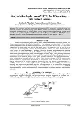 International Refereed Journal of Engineering and Science (IRJES)
ISSN (Online) 2319-183X, (Print) 2319-1821
Volume 2, Issue 10 (October 2013), PP. 21-25

Study relationship between (MRTD) for different targets
with contrast in image
Gaillan H.Abdullah, Ruaa Adel Abas, Ali Hassan Jabur
Ministry of science and technology/Directorate of material Research /center of laser research
Abstract:- The minimum resolvable temperature difference (MRTD) is currently considered as the most
important parameter of thermal imaging system MRTD enables us to estimate probability of detection,
recognition, and identification of military targets knowing MRTD of the evaluated thermal camera .In this
research we study relationship between Minimum Resolvable Temperature Difference (MRTD) for several
target with difference spatial frequency and consider contrast in image by using program VIRTEST
Keyword:- Thermal Imaging Spatial Frequency and Imaging Processing.

I.

INTRODUCTION

Thermal Infrared energy is emitted from all objects that have a temperature greater than absolute zero.
Our eyes are not sensitive to the reflective infrared (0.7 – 3 µ) or thermal infrared energy (3 – 14 µ) .Military
standards determining testing the thermal imaging systems usually specify that MRTD values for a set of spatial
frequencies of the tested imager must be lower than certain values if the imager is to pass the test [1]. MRTD
has been also the most important parameter of commercial thermal cameras used in non-destructive thermal
testing (NDTT) for at least last decade [2]. Nowadays it proves its usefulness in evaluation process of thermal
cameras to be used in automotive industry. The MRTD is a subjective parameter that describes ability of the
imager-human system for detection of low contrast details of the tested object. It is a function of a minimum
temperature difference between the bars of the standard 4-bar target and the background required to resolve the
thermal image of the bars by an observer versus spatial frequency of the target. The measurement results of a
typical military thermal camera for airborne surveillance Due to subjective character of MRTD measurement of
thermal cameras the biggest source of uncertainty of measurement results is usually low repeatability of
observer indications. MRTD variability as high as 50% are often cited from laboratory-to-laboratory with 20%
variability reported in one laboratory [3] It seems that apart from the observer variability, non-standardized
equipment and measurement methodology are other significant sources of the dispersion of measurement
results. However, for sure observer variability is one of the main sources of uncertainties of MRTD
measurement results. Training observers using real test equipment and real thermal cameras is time consuming
and costly.

II.

MATERIAL AND METHODS

Thermal imaging system(s) (TIS) extend human vision beyond the visible region of the
electromagnetic spectrum. In principle, TISs detect the variation in thermal radiation in the scene and form a
visible real image of this variation [4] .Figure (1) depicts the elements of a typical thermal imaging.

Figure (1) thermal imaging system

www.irjes.com

21 | Page

 