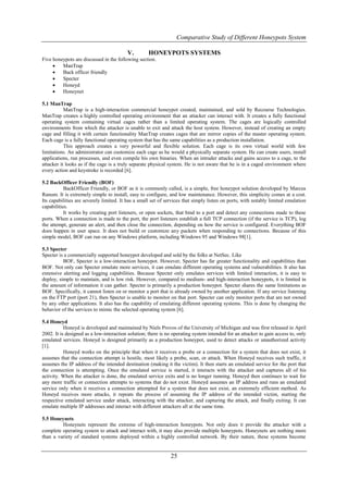 Comparative Study of Different Honeypots System

                                         V.         HONEYPOTS SYSTEMS
Five honeypots are discussed in the following section.
        ManTrap
        Back officer friendly
        Specter
        Honeyd
        Honeynet

5.1 ManTrap
           ManTrap is a high-interaction commercial honeypot created, maintained, and sold by Recourse Technologies.
ManTrap creates a highly controlled operating environment that an attacker can interact with. It creates a fully functional
operating system containing virtual cages rather than a limited operating system. The cages are logically controlled
environments from which the attacker is unable to exit and attack the host system. However, instead of creating an empty
cage and filling it with certain functionality ManTrap creates cages that are mirror copies of the master operating system.
Each cage is a fully functional operating system that has the same capabilities as a production installation.
           This approach creates a very powerful and flexible solution. Each cage is its own virtual world with few
limitations. An administrator can customize each cage as he would a physically separate system. He can create users, install
applications, run processes, and even compile his own binaries. When an intruder attacks and gains access to a cage, to the
attacker it looks as if the cage is a truly separate physical system. He is not aware that he is in a caged environment where
every action and keystroke is recorded [6].

5.2 BackOfficer Friendly (BOF)
           BackOfficer Friendly, or BOF as it is commonly called, is a simple, free honeypot solution developed by Marcus
Ranum. It is extremely simple to install, easy to configure, and low maintenance. However, this simplicity comes at a cost.
Its capabilities are severely limited. It has a small set of services that simply listen on ports, with notably limited emulation
capabilities.
           It works by creating port listeners, or open sockets, that bind to a port and detect any connections made to these
ports. When a connection is made to the port, the port listeners establish a full TCP connection (if the service is TCP), log
the attempt, generate an alert, and then close the connection, depending on how the service is configured. Everything BOF
does happen in user space. It does not build or customize any packets when responding to connections. Because of this
simple model, BOF can run on any Windows platform, including Windows 95 and Windows 98[1].

5.3 Specter
Specter is a commercially supported honeypot developed and sold by the folks at NetSec. Like
          BOF, Specter is a low-interaction honeypot. However, Specter has far greater functionality and capabilities than
BOF. Not only can Specter emulate more services, it can emulate different operating systems and vulnerabilities. It also has
extensive alerting and logging capabilities. Because Specter only emulates services with limited interaction, it is easy to
deploy, simple to maintain, and is low risk. However, compared to medium- and high-interaction honeypots, it is limited in
the amount of information it can gather. Specter is primarily a production honeypot. Specter shares the same limitations as
BOF. Specifically, it cannot listen on or monitor a port that is already owned by another application. If any service listening
on the FTP port (port 21), then Specter is unable to monitor on that port. Specter can only monitor ports that are not owned
by any other applications. It also has the capability of emulating different operating systems. This is done by changing the
behavior of the services to mimic the selected operating system [6].

5.4 Honeyd
           Honeyd is developed and maintained by Niels Provos of the University of Michigan and was first released in April
2002. It is designed as a low-interaction solution; there is no operating system intended for an attacker to gain access to, only
emulated services. Honeyd is designed primarily as a production honeypot, used to detect attacks or unauthorized activity
[1].
           Honeyd works on the principle that when it receives a probe or a connection for a system that does not exist, it
assumes that the connection attempt is hostile, most likely a probe, scan, or attack. When Honeyd receives such traffic, it
assumes the IP address of the intended destination (making it the victim). It then starts an emulated service for the port that
the connection is attempting. Once the emulated service is started, it interacts with the attacker and captures all of his
activity. When the attacker is done, the emulated service exits and is no longer running. Honeyd then continues to wait for
any more traffic or connection attempts to systems that do not exist. Honeyd assumes an IP address and runs an emulated
service only when it receives a connection attempted for a system that does not exist, an extremely efficient method. As
Honeyd receives more attacks, it repeats the process of assuming the IP address of the intended victim, starting the
respective emulated service under attack, interacting with the attacker, and capturing the attack, and finally exiting. It can
emulate multiple IP addresses and interact with different attackers all at the same time.

5.5 Honeynets
         Honeynets represent the extreme of high-interaction honeypots. Not only does it provide the attacker with a
complete operating system to attack and interact with, it may also provide multiple honeypots. Honeynets are nothing more
than a variety of standard systems deployed within a highly controlled network. By their nature, these systems become


                                                              25
 