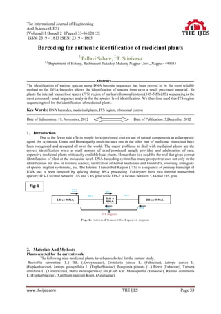The International Journal of Engineering
And Science (IJES)
||Volume|| 1 ||Issue|| 2 ||Pages|| 33-36 ||2012||
 ISSN: 2319 – 1813 ISBN: 2319 – 1805

        Barcoding for authentic identification of medicinal plants
                                         1,
                                              Pallavi Sahare, 2,T. Srinivasu
              1,2,
                     Department of Botany, Rashtrasant Tukadoji Maharaj Nagpur Univ., Nagpur- 440033



-------------------------------------------------------- Abstract-------------------------------------------------------------------
The identification of various species using DNA barcode sequences has been proved to be the most reliable
method so far. DNA barcodes allows the identification of species from even a small processed material. In
plants the internal transcribed spacer (ITS) region of nuclear ribosomal cistron (18S-5.8S-26S) sequencing is the
most commonly used sequence analysis for the species level identification. We therefore used this ITS region
sequencing tool for the identification of medicinal plants.
Key Words: DNA barcodes, medicinal plants, ITS region, ribosomal cistron
--------------------------------------------------------------------------------------------------------------------------------------
Date of Submission: 19, November, 2012                                               Date of Publication: 5,December 2012
--------------------------------------------------------------------------------------------------------------------------------------

1. Introduction
          Due to the fewer side effects people have developed trust on use of natural components as a therapeutic
agent. An Ayurveda, Unani and Homeopathy medicine uses one or the other part of medicinal plants that have
been recognised and accepted all over the world. The major problems to deal with medicinal plants are the
correct identification when a small amount of dried/powdered sample provided and adulteration of rare,
expensive medicinal plants with easily available local plants. Hence there is a need for the tool that gives correct
identification of plant at the molecular level. DNA barcoding system has many prospective uses not only in the
identification but also in forensic science, verification of herbal medicines and foodstuffs, resolving ambiguity
of species in plant systematic, etc. The Internal Transcribed Region (ITS) is a sequence of primary transcript of
RNA and is been removed by splicing during RNA processing. Eukaryotes have two Internal transcribed
spacers; ITS-1 located between 18S and 5.8S gene while ITS-2 is located between 5.8S and 28S gene.

  Fig: 1




2. Materials And Methods
Plants selected for the current work
         The following nine medicinal plants have been selected for the current study.
 Rauvolfia serpentina (L.) Bth. (Apocynaceae), Crotalaria juncea L. (Fabaceae), Jatropa curcas L.
(Euphorbiaceae), Jatropa gossypifolia L. (Euphorbiaceae), Pongamia pinnata (L.) Pierre (Fabaceae), Turnera
ulmifolia L. (Turneraceae), Butea monosperma (Lam.)Taub Var. Monosperma (Fabaceae), Ricinus communis
L. (Euphorbiaceae), Xanthium indicum Koen. (Asteraceae),



www.theijes.com                                                             THE IJES                                       Page 33
 