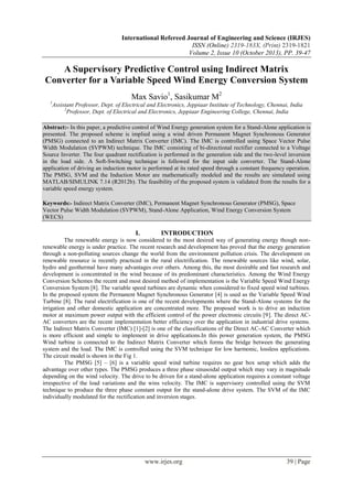 International Refereed Journal of Engineering and Science (IRJES)
ISSN (Online) 2319-183X, (Print) 2319-1821
Volume 2, Issue 10 (October 2013), PP. 39-47

A Supervisory Predictive Control using Indirect Matrix
Converter for a Variable Speed Wind Energy Conversion System
Max Savio1, Sasikumar M2
1

Assistant Professor, Dept. of Electrical and Electronics, Jeppiaar Institute of Technology, Chennai, India
2
Professor, Dept. of Electrical and Electronics, Jeppiaar Engineering College, Chennai, India

Abstract:- In this paper, a predictive control of Wind Energy generation system for a Stand-Alone application is
presented. The proposed scheme is implied using a wind driven Permanent Magnet Synchronous Generator
(PMSG) connected to an Indirect Matrix Converter (IMC). The IMC is controlled using Space Vector Pulse
Width Modulation (SVPWM) technique. The IMC consisting of bi-directional rectifier connected to a Voltage
Source Inverter. The four quadrant rectification is performed in the generation side and the two-level inversion
in the load side. A Soft-Switching technique is followed for the input side converter. The Stand-Alone
application of driving an induction motor is performed at its rated speed through a constant frequency operation.
The PMSG, SVM and the Induction Motor are mathematically modeled and the results are simulated using
MATLAB/SIMULINK 7.14 (R2012b). The feasibility of the proposed system is validated from the results for a
variable speed energy system.
Keywords:- Indirect Matrix Converter (IMC), Permanent Magnet Synchronous Generator (PMSG), Space
Vector Pulse Width Modulation (SVPWM), Stand-Alone Application, Wind Energy Conversion System
(WECS)

I.

INTRODUCTION

The renewable energy is now considered to the most desired way of generating energy though nonrenewable energy is under practice. The recent research and development has proved that the energy generation
through a non-polluting sources change the world from the environment pollution crisis. The development on
renewable resource is recently practiced in the rural electrification. The renewable sources like wind, solar,
hydro and geothermal have many advantages over others. Among this, the most desirable and fast research and
development is concentrated in the wind because of its predominant characteristics. Among the Wind Energy
Conversion Schemes the recent and most desired method of implementation is the Variable Speed Wind Energy
Conversion System [8]. The variable speed turbines are dynamic when considered to fixed speed wind turbines.
In the proposed system the Permanent Magnet Synchronous Generator [4] is used as the Variable Speed Wind
Turbine [8]. The rural electrification is one of the recent developments where the Stand-Alone systems for the
irrigation and other domestic application are concentrated more. The proposed work is to drive an induction
motor at maximum power output with the efficient control of the power electronic circuits [9]. The direct ACAC converters are the recent implementation better efficiency over the application in industrial drive systems.
The Indirect Matrix Converter (IMC) [1]-[2] is one of the classifications of the Direct AC-AC Converter which
is more efficient and simple to implement in drive applications.In this power generation system, the PMSG
Wind turbine is connected to the Indirect Matrix Converter which forms the bridge between the generating
system and the load. The IMC is controlled using the SVM technique for low harmonic, lossless applications.
The circuit model is shown in the Fig 1.
The PMSG [5] – [6] is a variable speed wind turbine requires no gear box setup which adds the
advantage over other types. The PMSG produces a three phase sinusoidal output which may vary in magnitude
depending on the wind velocity. The drive to be driven for a stand-alone application requires a constant voltage
irrespective of the load variations and the wins velocity. The IMC is supervisory controlled using the SVM
technique to produce the three phase constant output for the stand-alone drive system. The SVM of the IMC
individually modulated for the rectification and inversion stages.

www.irjes.org

39 | Page

 