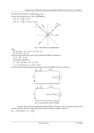 A Supervisory Predictive Control using Indirect Matrix Converter for a Variable…
The same transformations are valid for 𝜑 𝑑𝑞0 , 𝑉 𝑑𝑞0 .
Finally, for sinusoidal 𝜑 𝑃𝑀𝑎 ,𝑏,𝑐 𝜃 𝑒𝑟 distributions,
𝑑𝑖 𝑑
+
𝑑𝑡
𝑑𝑖 𝑞
𝐿𝑞
−
𝑑𝑡

𝑖 𝑑 𝑅 𝑠 - 𝑉𝑑 = 𝐿 𝑑
𝑖 𝑞 𝑅 𝑠 - 𝑉𝑞 = -

𝜔𝑟 𝐿 𝑞 𝑖 𝑞
𝜔 𝑟 (𝐿 𝑑 𝑖 𝑑 + 𝜑 𝑃𝑀1 )

Fig. 2. Three Phase d-q transformation
With
𝜑 𝑠 = 𝜑 𝑑 + 𝑗𝜑 𝑞 ; = 𝜑 𝑑 = 𝜑 𝑃𝑀1 + 𝐿 𝑞 𝑖 𝑑 ; 𝜑 𝑞 = 𝐿 𝑞 𝑖 𝑞
𝑉𝑠 = 𝑉 𝑑 + 𝑗𝑉𝑞 ; 𝑖 𝑠 = 𝑖 𝑑 + 𝑗𝑖 𝑞
From the above equations the space-vector model of the PMSG is obtained as,
𝑑𝜑
𝑖 𝑠 - 𝑉𝑠 = - 𝑠 − 𝑗𝜔 𝑟 𝜑 𝑠
𝑑𝑡
The torque is obtained as,
𝑃
3
𝑇 𝑒 = 𝑝1 𝑒 = 𝑝1 (𝜑 𝑃𝑀1 + (𝐿 𝑑 – 𝐿 𝑞 ) 𝑖 𝑑 )𝑖 𝑞
𝜔𝑟
3

2

3

𝐿 𝑑 = 𝐿 𝑠𝑙 + (𝐿0 - 𝐿2 ); 𝐿 𝑞 = 𝐿 𝑠𝑙 + (𝐿0 + 𝐿2 )
2
2
From the derived expressions the d-q equivalent circuit of the PMSG is given as in the Fig 3.

Fig. 3. d-q equivalent circuit of PMSG
The Fig 4 shows the vector representation of the PMSG. The torque value is in negative because of the
current 𝑖 𝑞 which is negative. Under steady state condition, the phase voltages are given as,
𝑉 𝑎𝑏𝑐 = 𝑉1 2 cos

𝜔 𝑟 𝑡 − (𝑖 − 1)

2𝜋
3

www.irjes.org

41 | Page

 