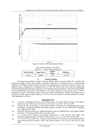 A Supervisory Predictive Control using Indirect Matrix Converter for a Variable…

Figure 10: Output of IMC and Induction Motor
The results are tabulate in the table 3.
TABLE 3: OUTPUT RESULTS
Output
Input Power
Efficiency
Power
4060W
3780
93.10%

TABLE III.

Wind Velocity
10 m/s

V.

CONCLUSION

The Supervisory predictive control using the Indirect Matrix Converter (IMC) for a Stand-Alone
application through a Wind driven PMSG is presented efficiently. The proposed work is mathematically
modeled for the PMSG, Induction Motor and SVM are mathematically to provide the efficient system. The
induction motor is designed for a mechanical power of 5HP. The losses in the drive system are significantly
reduced and obtaining the maximum efficiency for the designed machine parameters. The SVM controlled IMC
is more predominant for the drive characteristics as the current harmonics is less whose value as THD is
observed to be 3.43%. The induction motor is driven at a constant rated speed of 1500rpm. The output power is
obtained as 3780W and the output efficiency is 93.10%. Thus the predicative control using IMC for StandAlone application is efficient.

REFERENCES
[1].
[2].

[3].
[4].
[5].

P. Correa, J. Rodriguez, M. Rivera, J. R. Espinoza, and J. W. Kolar, “Predictive control of an indirect
matrix converter,” IEEE Trans. Ind. Electron., vol. 56, no. 6, pp. 1847–1853, Jun. 2009.
E. Reyes, R. Pena, R. Cardenas, J. Clare, and P. Wheeler, “A topology for multiple generation system
with doubly fed induction machines and indirect matrix converter,” in Proc. IEEE-ISIE, Cambridge,
U.K., 2008, pp. 2463–2468.
Yang Mei, Gang Li and Kai Sun, “High Performance Control of IPMSM Drive Fed by Indirect Matrix
Converter”, Proceedings of IEEE 2011. pp. 1642 to 1647.
J. F. Conroy and R. Watson, “Low-voltage ride-through of a full converter wind turbine with
permanent magnet generator,” IET Renew. Power Gener., vol. 1, no. 3, pp. 182–189, Sep. 2007.
J. Y. Dai, D. D. Xu, and B. Wu, “A novel control scheme for current source-converter-based PMSG
wind energy conversion systems,” IEEE Trans. Power Electron., vol. 24, no. 4, pp. 963–972, Apr.
2009.

www.irjes.org

46 | Page

 