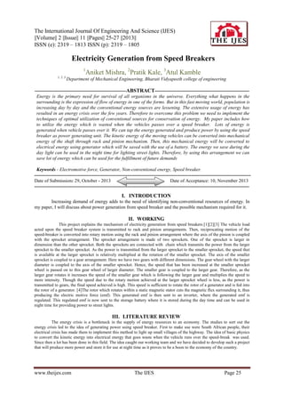 The International Journal Of Engineering And Science (IJES)
||Volume|| 2 ||Issue|| 11 ||Pages|| 25-27 ||2013||
ISSN (e): 2319 – 1813 ISSN (p): 2319 – 1805


Electricity Generation from Speed Breakers
1

1, 2, 3

Aniket Mishra, 2Pratik Kale, 3Atul Kamble

Department of Mechanical Engineering, Bharati Vidyapeeth college of engineering

---------------------------------------------------------ABSTRACT----------------------------------------------------------Energy is the primary need for survival of all organisms in the universe. Everything what happens in the
surrounding is the expression of flow of energy in one of the forms. But in this fast moving world, population is
increasing day by day and the conventional energy sources are lessening. The extensive usage of energy has
resulted in an energy crisis over the few years. Therefore to overcome this problem we need to implement the
techniques of optimal utilization of conventional sources for conservation of energy. My paper includes how
to utilize the energy which is wasted when the vehicles passes over a speed breaker. Lots of energy is
generated when vehicle passes over it. We can tap the energy generated and produce power by using the speed
breaker as power generating unit. The kinetic energy of the moving vehicles can be converted into mechanical
energy of the shaft through rack and pinion mechanism. Then, this mechanical energy will be converted to
electrical energy using generator which will be saved with the use of a battery. The energy we save during the
day light can be used in the night time for lighting street lights. Therefore, by using this arrangement we can
save lot of energy which can be used for the fulfillment of future demands
Keywords - Electromotive force, Generator, Non-conventional energy, Speed breaker.
--------------------------------------------------------------------------------------------------------------------------------------Date of Submission: 29, October - 2013
Date of Acceptance: 10, November 2013
--------------------------------------------------------------------------------------------------------------------------------------

I. INTRODUCTION
Increasing demand of energy adds to the need of identifying non-conventional resources of energy. In
my paper, I will discuss about power generation from speed breaker and the possible mechanism required for it.

II. WORKING
This project explains the mechanism of electricity generation from speed breakers.[1][2][3] The vehicle load
acted upon the speed breaker system is transmitted to rack and pinion arrangements. Then, reciprocating motion of the
speed-breaker is converted into rotary motion using the rack and pinion arrangement where the axis of the pinion is coupled
with the sprocket arrangement. The sprocket arrangement is made of two sprockets. One of the sprocket is larger in
dimension than the other sprocket. Both the sprockets are connected with chain which transmits the power from the larger
sprocket to the smaller sprocket. As the power is transmitted from the larger sprocket to the smaller sprocket, the speed that
is available at the larger sprocket is relatively multiplied at the rotation of the smaller sprocket. The axis of the smaller
sprocket is coupled to a gear arrangement. Here we have two gears with different dimensions. The gear wheel with the larger
diameter is coupled to the axis of the smaller sprocket. Hence, the speed that has been increased at the smaller sprocket
wheel is passed on to this gear wheel of larger diameter. The smaller gear is coupled to the larger gear. Therefore, as the
larger gear rotates it increases the speed of the smaller gear which is following the larger gear and multiplies the speed to
more intensity. Though the speed due to the rotary motion achieved at the larger sprocket wheel is less, as the power is
transmitted to gears, the final speed achieved is high. This speed is sufficient to rotate the rotor of a generator and is fed into
the rotor of a generator. [4]The rotor which rotates within a static magnetic stator cuts the magnetic flux surrounding it, thus
producing the electric motive force (emf). This generated emf is then sent to an inverter, where the generated emf is
regulated. This regulated emf is now sent to the storage battery where it is stored during the day time and can be used in
night time for providing power to street lights.

III. LITERATURE REVIEW
The energy crisis is a bottleneck in the supply of energy resources to an economy. The studies to sort out the
energy crisis led to the idea of generating power using speed breaker. First to make use were South African people, their
electrical crisis has made them to implement this method to light up small villages of the highway. The idea of basic physics
to convert the kinetic energy into electrical energy that goes waste when the vehicle runs over the speed-break was used.
Since then a lot has been done in this field. The idea caught our working team and we have decided to develop such a project
that will produce more power and store it for use at night time as it proves to be a boon to the economy of the country.

www.theijes.com

The IJES

Page 25

 