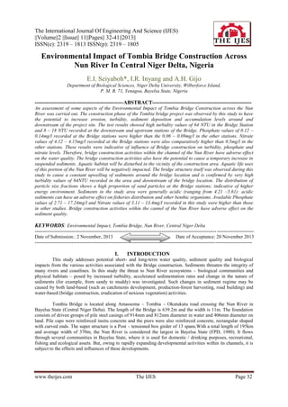 The International Journal Of Engineering And Science (IJES)
||Volume||2 ||Issue|| 11||Pages|| 32-41||2013||
ISSN(e): 2319 – 1813 ISSN(p): 2319 – 1805

Environmental Impact of Tombia Bridge Construction Across
Nun River In Central Niger Delta, Nigeria
E.I. Seiyaboh*, I.R. Inyang and A.H. Gijo
Department of Biological Sciences, Niger Delta University, Wilberforce Island,
P. M. B. 71, Yenagoa, Bayelsa State, Nigeria

--------------------------------------------------ABSTRACT-------------------------------------------------------An assessment of some aspects of the Environmental Impact of Tombia Bridge Construction across the Nun
River was carried out. The construction phase of the Tombia bridge project was observed by this study to have
the potential to increase erosion, turbidity, sediment deposition and accumulation levels around and
downstream of the project site. The test results showed high turbidity values of 64 NTU in the Bridge Station
and 8 – 18 NTU recorded at the downstream and upstream stations of the Bridge. Phosphate values of 0.12 –
0.14mg/l recorded at the Bridge stations were higher than the 0.06 – 0.09mg/l in the other stations. Nitrate
values of 4.12 – 4.15mg/l recorded at the Bridge stations were also comparatively higher than 0.5mg/l in the
other stations. These results were indicative of influence of Bridge construction on turbidity, phosphate and
nitrate levels. Therefore, bridge construction activities within the channel of the Nun River have adverse effect
on the water quality. The bridge construction activities also have the potential to cause a temporary increase in
suspended sediments. Aquatic habitat will be disturbed in the vicinity of the construction area. Aquatic life uses
of this portion of the Nun River will be negatively impacted. The bridge structure itself was observed during this
study to cause a constant upwelling of sediments around the bridge location and is confirmed by very high
turbidity values of 64NTU recorded in the area and downstream of the bridge location. The distribution of
particle size fractions shows a high proportion of sand particles at the Bridge stations; indicative of higher
energy environment. Sediments in the study area were generally acidic (ranging from 4.21 –5.61): acidic
sediments can have an adverse effect on fisheries distribution and other benthic organisms. Available Phosphate
values of 2.71 – 17.24mg/l and Nitrate values of 3.11 – 13.4mg/l recorded in this study were higher than those
in other studies. Bridge construction activities within the cannel of the Nun River have adverse effect on the
sediment quality.

KEYWORDS: Environmental Impact, Tombia Bridge, Nun River, Central Niger Delta
----------------------------------------------------------------------------------------------------------------- ----------------------Date of Submission:. 2 November, 2013
Date of Acceptance: 20 November 2013
---------------------------------------------------------------------------------------------------------------- -----------------------

I.

INTRODUCTION

This study addresses potential short- and long-term water quality, sediment quality and biological
impacts from the various activities associated with the Bridge construction. Sediments threaten the integrity of
many rivers and coastlines. In this study the threat to Nun River ecosystems – biological communities and
physical habitats – posed by increased turbidity, accelerated sedimentation rates and change in the nature of
sediments (for example, from sandy to muddy) was investigated. Such changes in sediment regime may be
caused by both land-based (such as catchments development, production-forest harvesting, road building) and
water-based (bridge construction, eradication of noxious vegetation) activities.
Tombia Bridge is located along Amassoma – Tombia – Okutukutu road crossing the Nun River in
Bayelsa State (Central Niger Delta). The length of the Bridge is 639.2m and the width is 11m. The foundation
consists of driven groups of pile steel casings of 914mm and 812mm diameter in water and 406mm diameter on
land. Pile caps were reinforced insitu concrete and the piers were also reinforced concrete, rectangular shaped
with curved ends. The super structure is a Post – tensioned box girder of 13 spans.With a total length of 195km
and average width of 370m, the Nun River is considered the largest in Bayelsa State (FPD, 1980). It flows
through several communities in Bayelsa State, where it is used for domestic / drinking purposes, recreational,
fishing and ecological assets. But, owing to rapidly expanding developmental activities within its channels, it is
subject to the effects and influences of these developments.

www.theijes.com

The IJES

Page 32

 