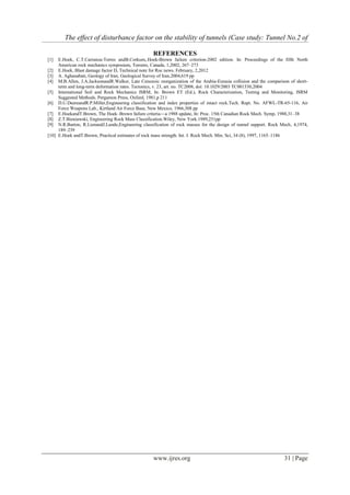 The effect of disturbance factor on the stability of tunnels (Case study: Tunnel No.2 of
www.ijres.org 31 | Page
REFERENCES
[1] E.Hoek, C.T.Carranza-Torres andB.Corkum,.Hoek-Brown failure criterion-2002 edition. In: Proceedings of the fifth North
American rock mechanics symposium, Toronto, Canada, 1,2002, 267–273
[2] E.Hoek, Blast damage factor D, Technical note for Roc news. February, 2,2012
[3] A. Aghanabati, Geology of Iran. Geological Survey of Iran,2004,619 pp
[4] M.B.Allen, J.A.JacksonandR.Walker, Late Cenozoic reorganization of the Arabia-Eurasia collision and the comparison of short-
term and long-term deformation rates. Tectonics, v. 23, art. no. TC2008, doi: 10.1029/2003 TC001530,2004
[5] International Soil and Rock Mechanics ISRM, In: Brown ET (Ed.), Rock Characterization, Testing and Monitoring, ISRM
Suggested Methods. Pergamon Press, Oxford, 1981,p 211
[6] D.U.DeereandR.P.Miller,Engineering classification and index properties of intact rock.Tech. Rept. No. AFWL-TR-65-116, Air
Force Weapons Lab., Kirtland Air Force Base, New Mexico, 1966,308 pp
[7] E.HoekandT.Brown, The Hoek–Brown failure criteria—a 1988 update, In: Proc. 15th Canadian Rock Mech. Symp, 1988,31–38
[8] Z.T.Bieniawski, Engineering Rock Mass Classification.Wiley, New York.1989,251pp
[9] N.R.Barton, R.LienandJ.Lunde,Engineering classification of rock masses for the design of tunnel support. Rock Mech, 4,1974,
189–239
[10] E.Hoek andT.Brown, Practical estimates of rock mass strength. Int. J. Rock Mech. Min. Sci, 34 (8), 1997, 1165–1186
 