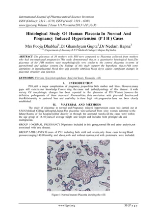 International Journal of Pharmaceutical Science Invention
ISSN (Online): 2319 – 6718, ISSN (Print): 2319 – 670X
www.ijpsi.org Volume 2 Issue 11‖ November2013 ‖ PP.30-35

Histological Study Of Human Placenta In Normal And
Pregnancy Induced Hypertension (P I H ) Cases
Mrs Pooja Dhabhai1,Dr Ghanshyam Gupta2,Dr Neelam Bapna3
1,2,3,

(Department of Anatomy,R.N.T.Medical College,Udaipur,Raj.India,

ABSTRACT: The placentas of 30 mothers with PIH were compared to Placentas collected from mothers
who had uncomplicated pregnancies.This study demonstrated that,on a quantitative histological basis,The
placentas of the PIH mothers were morphologically very similar to the control placentas in terms of
parenchymal and cellular content, The findings of this study support the hypothesis that,in PIH some
alterations in uteroplacental blood flow and possibly umbilical blood flows causes significant changes in
placental structure and function.
KEYWORDS: Fibrosis, Syncytiotrophoblast ,Syncytial knots, Toxaemia ,villi.

I.

INTRODUCTION

PIH ,still a major complication of pregnancy ,jeopardizes Both mother and fetus . However,many
gaps still exist in our knowledge Concer ning the cause and pathophysiology of this disease . A wide
variety Of morphologic changes has been reported in the placentas of PIH Women ,however the
definitive pathogenesis of these structural Abnormalities, their correlation with placental function,and
theirRelationship to perinatal loss and morbidity in these high risk pregnancies have not been clearly
established.

II.

MATERIAL AND METHODS

The study of placentae in normal and Pregnancy induced hypertension cases was carried out at
S.M.S.Medical College &Hospital,Jaipur.The placentae were collected from sixty women admitted to the
labour Rooms of the hospital (either directly or through the antenatal wards).All the cases were within
the age group of 18-40 years,of average height and weight and includes both primigravida and
multigravida.
GROUP 1- NORMAL PREGNANCY 30 patients included in this group,normal Hb and urine analysis,not
associated with any disease.
GROUP 2-PIH CASES 30 cases of PIH including both mild and severe,only those cases having Blood
pressure ranging 140/90 mmHg and above,with and without oedema,a nd with proteinuria were included.

Figure 1-Normal mature Placenta showing the villi

www.ijpsi.org

30 | P a g e

 