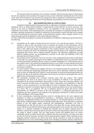 Understanding The Bidding Process…
The renewed interest in transaction lost economics coincides with the growing interest in determining
the role of competition and ownership in the supply of many services which have trachtionally been the domain
of the pulic sector.transaction cost economics is nothing more than a comparative institutional assessment of
alternative means of contracting (Williamson,1987)including the real possibility of internal contracting.

VI.

RECOMMENDATION & CONCLUSION

Competitive tendering (and franchising) provides an opportunity to introduce competition into contract
negotiation and in so doing should contribute to improving the overall efficiency of service provision. The
success of any form of competitive tendering will be very dependent on the existing level of potential
competition and the ability of the tendering process to encourage the emergence of completion through time. We
antrupate a growing commitment to competitive outsourcing in procurement of good work and service markets
as a way of reinforcing the conservative nature of the procurement industry, where complete reliance on the
market through economic deregulation is still viewed with great suspicion.
It is thus essential that any proposal to consider the introduction of competitive tendering pay special attention to
the following.
[1]

[2]

[3]

[4]

[5]

Contracting out the supply of goods and services involves a two step decision process. The first is
whether to make or buy: the second is how to structure the contract so that performance will be
sustained over its life time. The former decision involves a straight forward comparison of costs; the
latter is more subtle and requires consideration of four essential elements. First, specifications of the
services or product will need to be determined, together with the design of the competitive tendering
mechanism that will be used to identify potential operators. The theoretical implications of using
different bidding schemes are comprehensively surveyed in Me Afee and MeMillan (1987) and
discussed also by Waterson (1988).
The selection of the winning bid. This turns out to be a more complicated decision than would appear
at first sight. For example, selecting the lowest bidder in a sealed tender auction can sometimes results
in serious performance problems after the contract is awarded. Dombarger et al. (1982) discuss some of
the evidence when a very detailed pre-registration process in not in place to ensure that the lowest price
is reflective of a cost efficient operation and not one which struggle to survive because of poor costing
in arriving at a bid price.
To ensure contract compliance the supplier will have to be monitored during the contract term. This
involves collecting and interpreting information that can be used to determine whether the specified
good/ services are being delivered. Finally to correct deviations of actual from desired performance the
contract will have to be enforced. Enforcement will be based on incentives and penalties that will be
applied when such deviations are observed.
The uncertainty associated with contractor selection arises from two sources. The contract
specifications will need to be precise, but it may nevertheless be difficult if not impossible to
encompass all the required performance characteristics in them. Hence the contracting authority will
need to ascertain the other source of uncertainty, which is potentially more troublesome, is that the
output or service contracted for is not observable at the time of purchase; Hence the quality of the
prospective contractor is essentially unknown and the contracting authority has to rely on performance
as a proxy, that is, on reputation. The use of reputation process for goods and services whose
characteristics are difficult to ascertain at the time of purchase is a widespread phenomenon. Its
importance has been recognized and explored in the theoretical contributions of Klem and Leffler
(1981) and Shapiro (1983), among others.
In these circumstances contracting authorities resort to screening devices, the most important and
ubiquitous of which are pre-qualification restrictions a preliminary retting process of potential
contractors. Prequalification allows the contracting authority to sort potential operators into those of
high and low completed quality before the tendering actually takes place. Such separations is important
because if low and highly quality contractors bid simultaneously, difficulties will arise in
distinguishing low bids that are due to cost efficiency from those that involve reduced quality of
service. Moreover the trade-off between price and expected quality is not one that can easily be made
explicit. It is therefore preferable to establish the minimum level of quality expected from the
contractor, identify those contractors that are deemed to satisfy those requirements, and only then invite
this group to submit a tender. This two stage process ensures that tendered prices are strictly
comparable and do not reflect element that is refrained will also ensure that the cost of provision does
not stay far from the minimum consistent with the required quality standard. Where tendering accuses
frequently because contractors are short lived, there will be economics in using an existing prequalification list. It is also worth nothing that the costs of bidding incurred by potential contractors are

www.theijes.com

The IJES

Page 28

 