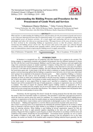 The International Journal Of Engineering And Science (IJES)
||Volume||2 ||Issue|| 11||Pages|| 24-30||2013||
ISSN(e): 2319 – 1813 ISSN(p): 2319 – 1805

Understanding the Bidding Process and Procedures for the
Procurement of Goods Work and Services
1,
1,

Gbadamosi Olaniyi Mufutau , 2, Osho Victoria Mojisola

Federal Polytechnic Ado –Ekiti School Of Business Studies Department Of Purchasing And Supply
2,
Federal Polytechnics Ado-Ekiti School Of Business Studies Department Of Marketing

----------------------------------------------------ABSTRACT------------------------------------------------------What and how to understanding the bidding process and procedures for the procurement of goods and services
is one of the most important decisions that an organization makes. It is a major cost containment strategy that is
being applied across all business activities. As a result supply and contracting still sets to gain maximum
advantages and reduce risk when act on sourcing activities. This paper focuses on the areas of expertise needed
by those involved in the outstanding bidding an negotiations process so that the primary objectives of
outsourcing and bidding process will be met. The necessary data used in this paper was collected through
secondary source; include textbooks from reputable authors, journal and newspapers. The paper has offered
some recommendations aimed at improving the bidding process in supply outsourcing.
------------------------------------------------------------------------------------------------------------------------------- --------Date of Submission: 30 September 2013
Date of Acceptance: 30 November 2013
---------------------------------------------------------------------------------------------------------------------------------------

I.

INTRODUCTION

In business is a recognized way of competing with other business for a contract to do a project. The
hiring company or organization examines and compares bid proposals from the different businesses to choose
the firm with the best overall from proposal. Bidding is used for many types of business work and supplies that
range from construction projects to needed equipment. Compares inviting bids from contractors or supplies
usually specify how the winning bid will be chosen. If a company is only interested in a low price for products
or services, it will often ask for competitive bidding. This term indicates that the winning bid will be selected on
the lowest price quote only. A price quote is the fees for which a contractor or vendor will provide the requested
goods or services knowing upfront that the bidding is competitive saves bid write a lot of work since other detail
aren’t going to be as important in the proposal as the price quote.
Open competitive bidding is a business
term that means all who want to view the opening of the scale bids may do so. Closed bidding proposal
situations are those in which only selected individuals in the bid receiving, company or organization, view the
bid. A bid is also called a tender. An invitation to tender usually placed on a company or organization website or
in the trade journal or news papers.When be request aren’t specified as competitive, other factors beside
financial ones will be considered for the type of tender proposals, a company or organization may use a bid form
or template. This kind of request for proposal (RFP) requires bidding vendors or contractors to fill in
information on a standard form the company uses for all its bid request; non-competitive (RFP) typically ask for
detail such as turn around time and product specifications. The company then compares each bid proposal sheet
to choose the best overall product or service offer.
Sometimes, the bid requesting firm doesn’t decide the winning proposal from the bids alone instead,
the creates a short list of possible vendors or contractors. This procedure is much like a job interview process in
which the interview narrows down the search for candidates. In a request for proposal (RFP) bidding process
company or organization on the short list usually prepare an in-person presentation. The winning businesses are
often, the one that shows visual evidence such as testimonials or photographs to prove why it’s the best choice
for the project. Bidding and negotiation is a tool for effective procurement of goods works and services.
One a buyer or sourcing teams of an organization has identified the potential suppliers to be invited to submit
bids (or proposal) a decision must be made whether to use bidding or negotiation (or the two together) as the
basis for sourcing selection. When bidding is used bidding by private organization requests for bids are
traditionally sent to three to eight potential suppliers depending on the naira size and complexity of the
purchase. Request for bids as supplies to quote the price at which will perform in accordance with the terms and
conditions of the contract, should they be successful bidder? Government buyers generally are not to restrict
the number of bidders to only eight, rather, all suppliers desiring to bid are permitted to do so (for large
purchase, the number are literally in the hundred under competitive bidding industrial buyers generally, but not

www.theijes.com

The IJES

Page 24

 