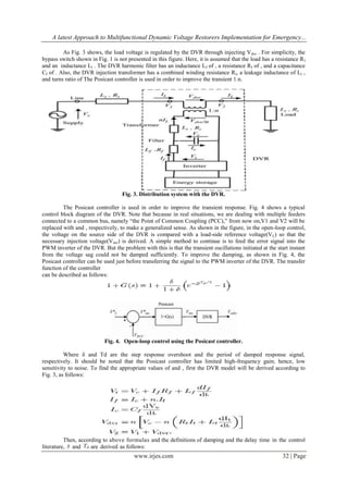 A latest Approach to Multifunctional Dynamic Voltage Restorers Implementation for Emergency...
As Fig. 3 shows, the load voltage is regulated by the DVR through injecting V dvr . For simplicity, the
bypass switch shown in Fig. 1 is not presented in this figure. Here, it is assumed that the load has a resistance R l
and an inductance Ll . The DVR harmonic filter has an inductance Lf of , a resistance Rf of , and a capacitance
Cf of . Also, the DVR injection transformer has a combined winding resistance R t, a leakage inductance of Lt ,
and turns ratio of The Posicast controller is used in order to improve the transient 1:n.

Fig. 3. Distribution system with the DVR.
The Posicast controller is used in order to improve the transient response. Fig. 4 shows a typical
control block diagram of the DVR. Note that because in real situations, we are dealing with multiple feeders
connected to a common bus, namely “the Point of Common Coupling (PCC),” from now on,V1 and V2 will be
replaced with and , respectively, to make a generalized sense. As shown in the figure, in the open-loop control,
the voltage on the source side of the DVR is compared with a load-side reference voltage(VL) so that the
necessary injection voltage(Vinv) is derived. A simple method to continue is to feed the error signal into the
PWM inverter of the DVR. But the problem with this is that the transient oscillations initiated at the start instant
from the voltage sag could not be damped sufficiently. To improve the damping, as shown in Fig. 4, the
Posicast controller can be used just before transferring the signal to the PWM inverter of the DVR. The transfer
function of the controller
can be described as follows:

Fig. 4. Open-loop control using the Posicast controller.
Where δ and Td are the step response overshoot and the period of damped response signal,
respectively. It should be noted that the Posicast controller has limited high-frequency gain; hence, low
sensitivity to noise. To find the appropriate values of and , first the DVR model will be derived according to
Fig. 3, as follows:

Then, according to above formulas and the definitions of damping and the delay time in the control
literature, and
are derived as follows:

www.irjes.com

32 | Page

 