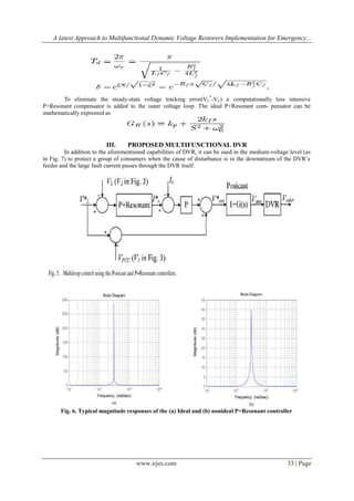 A latest Approach to Multifunctional Dynamic Voltage Restorers Implementation for Emergency...

To eliminate the steady-state voltage tracking error(VL*-VL) a computationally less intensive
P+Resonant compensator is added to the outer voltage loop. The ideal P+Resonant com- pensator can be
mathematically expressed as

III.

PROPOSED MULTIFUNCTIONAL DVR

In addition to the aforementioned capabilities of DVR, it can be used in the medium-voltage level (as
in Fig. 7) to protect a group of consumers when the cause of disturbance is in the downstream of the DVR’s
feeder and the large fault current passes through the DVR itself.

Fig. 6. Typical magnitude responses of the (a) Ideal and (b) nonideal P+Resonant controller

www.irjes.com

33 | Page

 