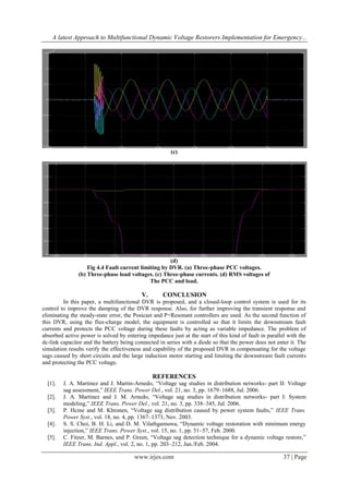 A latest Approach to Multifunctional Dynamic Voltage Restorers Implementation for Emergency...

(c)

(d)
Fig 4.4 Fault current limiting by DVR. (a) Three-phase PCC voltages.
(b) Three-phase load voltages. (c) Three-phase currents. (d) RMS voltages of
The PCC and load.

V.

CONCLUSION

In this paper, a multifunctional DVR is proposed, and a closed-loop control system is used for its
control to improve the damping of the DVR response. Also, for further improving the transient response and
eliminating the steady-state error, the Posicast and P+Resonant controllers are used. As the second function of
this DVR, using the flux-charge model, the equipment is controlled so that it limits the downstream fault
currents and protects the PCC voltage during these faults by acting as variable impedance. The problem of
absorbed active power is solved by entering impedance just at the start of this kind of fault in parallel with the
dc-link capacitor and the battery being connected in series with a diode so that the power does not enter it. The
simulation results verify the effectiveness and capability of the proposed DVR in compensating for the voltage
sags caused by short circuits and the large induction motor starting and limiting the downstream fault currents
and protecting the PCC voltage.

REFERENCES
[1].
[2].
[3].
[4].
[5].

J. A. Martinez and J. Martin-Arnedo, “Voltage sag studies in distribution networks- part II: Voltage
sag assessment,” IEEE Trans. Power Del., vol. 21, no. 3, pp. 1679–1688, Jul. 2006.
J. A. Martinez and J. M. Arnedo, “Voltage sag studies in distribution networks- part I: System
modeling,” IEEE Trans. Power Del., vol. 21, no. 3, pp. 338–345, Jul. 2006.
P. Hcine and M. Khronen, “Voltage sag distribution caused by power system faults,” IEEE Trans.
Power Syst., vol. 18, no. 4, pp. 1367–1373, Nov. 2003.
S. S. Choi, B. H. Li, and D. M. Vilathgamuwa, “Dynamic voltage restoration with minimum energy
injection,” IEEE Trans. Power Syst., vol. 15, no. 1, pp. 51–57, Feb. 2000.
C. Fitzer, M. Barnes, and P. Green, “Voltage sag detection technique for a dynamic voltage restore,”
IEEE Trans. Ind. Appl., vol. 2, no. 1, pp. 203–212, Jan./Feb. 2004.

www.irjes.com

37 | Page

 