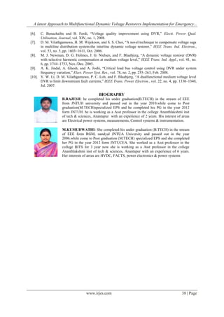 A latest Approach to Multifunctional Dynamic Voltage Restorers Implementation for Emergency...
C. Benachaiba and B. Ferdi, “Voltage quality improvement using DVR,” Electt. Power Qual.
Utilisation, Journal, vol. XIV, no. 1, 2008.
[7]. D. M. Vilathgamuwa, H. M. Wijekoon, and S. S. Choi, “A novel technique to compensate voltage sags
in multiline distribution system-the interline dynamic voltage restorer,” IEEE Trans. Ind. Electron.,
vol. 53, no. 5, pp. 1603–1611, Oct. 2006.
[8]. M. J. Newman, D. G. Holmes, J. G. Nielsen, and F. Blaabjerg, “A dynamic voltage restorer (DVR)
with selective harmonic compensation at medium voltage level,” IEEE Trans. Ind. Appl., vol. 41, no.
6, pp. 1744–1753, Nov./Dec. 2005.
[9]. A. K. Jindal, A. Ghosh, and A. Joshi, “Critical load bus voltage control using DVR under system
frequency variation,” Elect. Power Syst. Res., vol. 78, no. 2, pp. 255–263, Feb. 2008.
[10]. Y. W. Li, D. M. Vilathgamuwa, P. C. Loh, and F. Blaabjerg, “A dualfunctional medium voltage level
DVR to limit downstream fault currents,” IEEE Trans. Power Electron., vol. 22, no. 4, pp. 1330–1340,
Jul. 2007.
[6].

BIOGRAPHY
B.RAJESH: he completed his under graduation(B.TECH) in the stream of EEE
from JNTUH university and passed out in the year 2010.while come to Post
graduation(M.TECH)specialized EPS and he completed his PG in the year 2012
form JNTUH. he is working as a Asst professor in the college Ananthlakshmi inst
of tech & sciences, Anantapur with an experience of 2 years. His interest of areas
are Electrical power systems, measurements, Control systems & instrumentation.
M.KUMUDWATHI: She completed his under graduation (B.TECH) in the stream
of EEE form RGM, nandyal JNTUA University and passed out in the year
2006.while come to Post graduation (M.TECH) specialized EPS and she completed
her PG in the year 2012 form JNTUCEA. She worked as a Asst professor in the
college BITS for 3 year now she is working as a Asst professor in the college
Ananthlakshmi inst of tech & sciences, Anantapur with an experience of 6 years.
Her interests of areas are HVDC, FACTS, power electronics & power systems

www.irjes.com

38 | Page

 