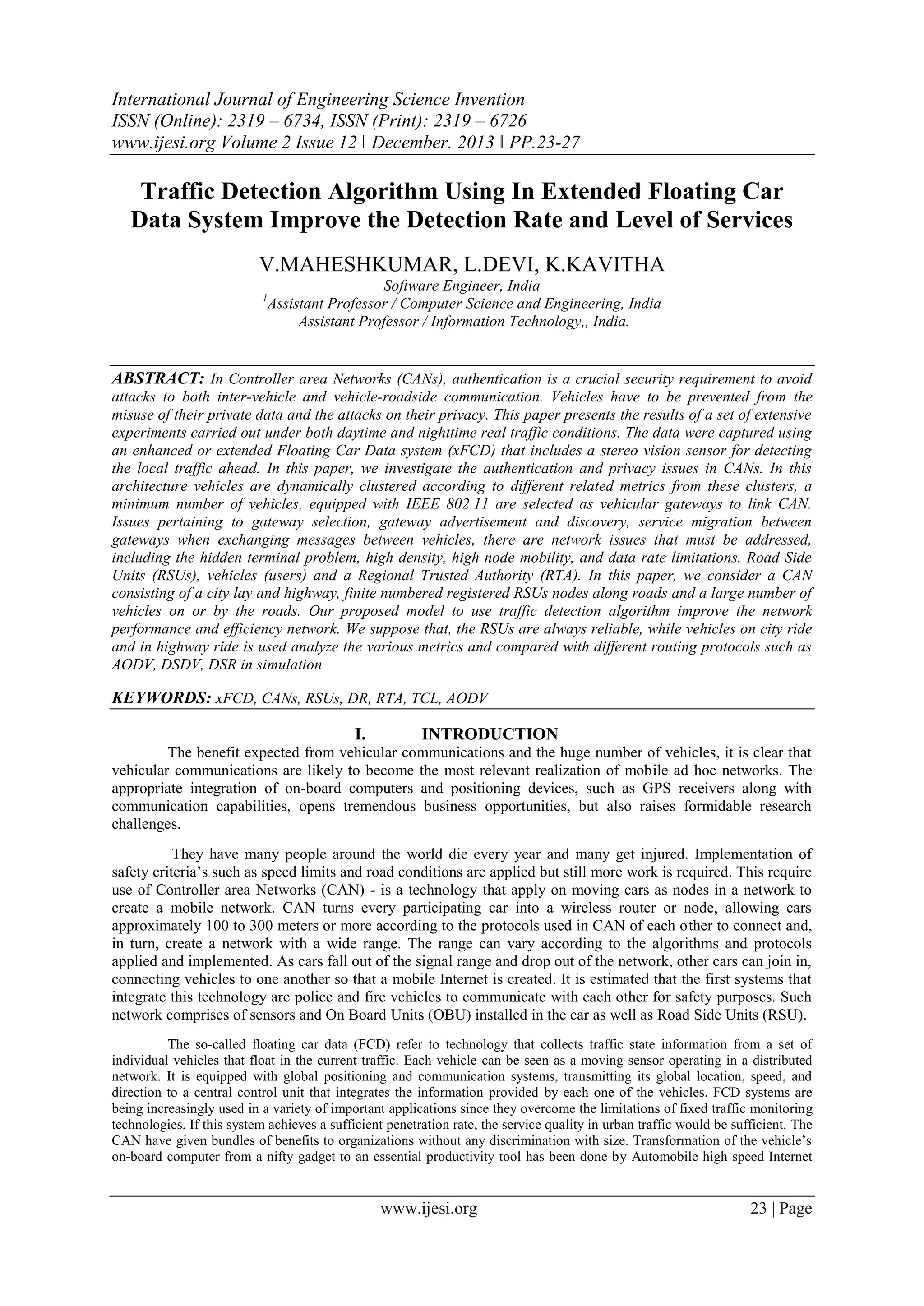 International Journal of Engineering Science Invention
ISSN (Online): 2319 – 6734, ISSN (Print): 2319 – 6726
www.ijesi.org Volume 2 Issue 12 ǁ December. 2013 ǁ PP.23-27

Traffic Detection Algorithm Using In Extended Floating Car
Data System Improve the Detection Rate and Level of Services
V.MAHESHKUMAR, L.DEVI, K.KAVITHA
Software Engineer, India
Assistant Professor / Computer Science and Engineering, India
Assistant Professor / Information Technology,, India.

1

ABSTRACT: In Controller area Networks (CANs), authentication is a crucial security requirement to avoid
attacks to both inter-vehicle and vehicle-roadside communication. Vehicles have to be prevented from the
misuse of their private data and the attacks on their privacy. This paper presents the results of a set of extensive
experiments carried out under both daytime and nighttime real traffic conditions. The data were captured using
an enhanced or extended Floating Car Data system (xFCD) that includes a stereo vision sensor for detecting
the local traffic ahead. In this paper, we investigate the authentication and privacy issues in CANs. In this
architecture vehicles are dynamically clustered according to different related metrics from these clusters, a
minimum number of vehicles, equipped with IEEE 802.11 are selected as vehicular gateways to link CAN.
Issues pertaining to gateway selection, gateway advertisement and discovery, service migration between
gateways when exchanging messages between vehicles, there are network issues that must be addressed,
including the hidden terminal problem, high density, high node mobility, and data rate limitations. Road Side
Units (RSUs), vehicles (users) and a Regional Trusted Authority (RTA). In this paper, we consider a CAN
consisting of a city lay and highway, finite numbered registered RSUs nodes along roads and a large number of
vehicles on or by the roads. Our proposed model to use traffic detection algorithm improve the network
performance and efficiency network. We suppose that, the RSUs are always reliable, while vehicles on city ride
and in highway ride is used analyze the various metrics and compared with different routing protocols such as
AODV, DSDV, DSR in simulation

KEYWORDS: xFCD, CANs, RSUs, DR, RTA, TCL, AODV
I.

INTRODUCTION

The benefit expected from vehicular communications and the huge number of vehicles, it is clear that
vehicular communications are likely to become the most relevant realization of mobile ad hoc networks. The
appropriate integration of on-board computers and positioning devices, such as GPS receivers along with
communication capabilities, opens tremendous business opportunities, but also raises formidable research
challenges.
They have many people around the world die every year and many get injured. Implementation of
safety criteria’s such as speed limits and road conditions are applied but still more work is required. This require
use of Controller area Networks (CAN) - is a technology that apply on moving cars as nodes in a network to
create a mobile network. CAN turns every participating car into a wireless router or node, allowing cars
approximately 100 to 300 meters or more according to the protocols used in CAN of each other to connect and,
in turn, create a network with a wide range. The range can vary according to the algorithms and protocols
applied and implemented. As cars fall out of the signal range and drop out of the network, other cars can join in,
connecting vehicles to one another so that a mobile Internet is created. It is estimated that the first systems that
integrate this technology are police and fire vehicles to communicate with each other for safety purposes. Such
network comprises of sensors and On Board Units (OBU) installed in the car as well as Road Side Units (RSU).
The so-called floating car data (FCD) refer to technology that collects traffic state information from a set of
individual vehicles that float in the current traffic. Each vehicle can be seen as a moving sensor operating in a distributed
network. It is equipped with global positioning and communication systems, transmitting its global location, speed, and
direction to a central control unit that integrates the information provided by each one of the vehicles. FCD systems are
being increasingly used in a variety of important applications since they overcome the limitations of fixed traffic monitoring
technologies. If this system achieves a sufficient penetration rate, the service quality in urban traffic would be sufficient. The
CAN have given bundles of benefits to organizations without any discrimination with size. Transformation of the vehicle’s
on-board computer from a nifty gadget to an essential productivity tool has been done by Automobile high speed Internet

www.ijesi.org

23 | Page

 