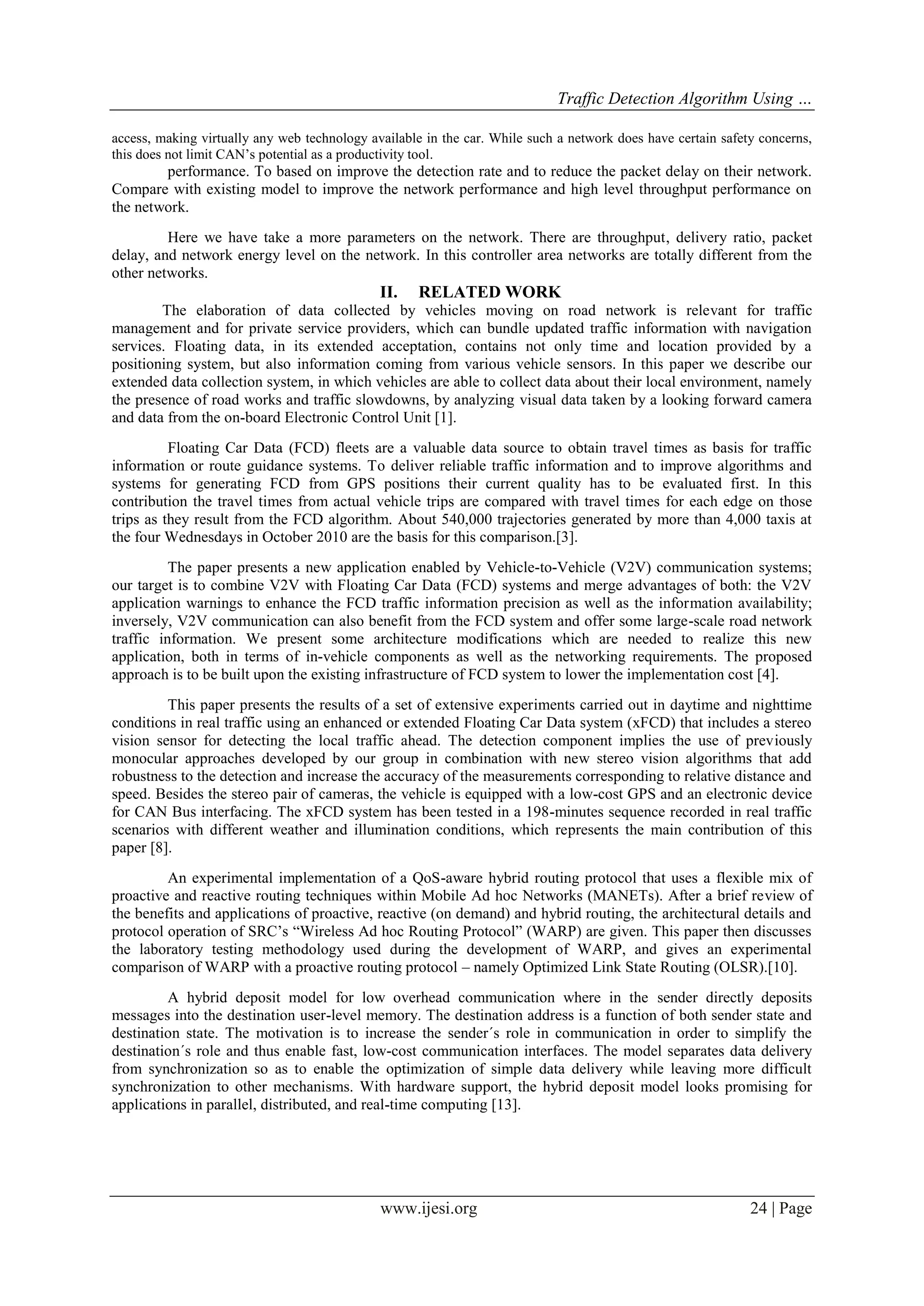 Traffic Detection Algorithm Using …
access, making virtually any web technology available in the car. While such a network does have certain safety concerns,
this does not limit CAN’s potential as a productivity tool.

performance. To based on improve the detection rate and to reduce the packet delay on their network.
Compare with existing model to improve the network performance and high level throughput performance on
the network.
Here we have take a more parameters on the network. There are throughput, delivery ratio, packet
delay, and network energy level on the network. In this controller area networks are totally different from the
other networks.

II.

RELATED WORK

The elaboration of data collected by vehicles moving on road network is relevant for traffic
management and for private service providers, which can bundle updated traffic information with navigation
services. Floating data, in its extended acceptation, contains not only time and location provided by a
positioning system, but also information coming from various vehicle sensors. In this paper we describe our
extended data collection system, in which vehicles are able to collect data about their local environment, namely
the presence of road works and traffic slowdowns, by analyzing visual data taken by a looking forward camera
and data from the on-board Electronic Control Unit [1].
Floating Car Data (FCD) fleets are a valuable data source to obtain travel times as basis for traffic
information or route guidance systems. To deliver reliable traffic information and to improve algorithms and
systems for generating FCD from GPS positions their current quality has to be evaluated first. In this
contribution the travel times from actual vehicle trips are compared with travel times for each edge on those
trips as they result from the FCD algorithm. About 540,000 trajectories generated by more than 4,000 taxis at
the four Wednesdays in October 2010 are the basis for this comparison.[3].
The paper presents a new application enabled by Vehicle-to-Vehicle (V2V) communication systems;
our target is to combine V2V with Floating Car Data (FCD) systems and merge advantages of both: the V2V
application warnings to enhance the FCD traffic information precision as well as the information availability;
inversely, V2V communication can also benefit from the FCD system and offer some large-scale road network
traffic information. We present some architecture modifications which are needed to realize this new
application, both in terms of in-vehicle components as well as the networking requirements. The proposed
approach is to be built upon the existing infrastructure of FCD system to lower the implementation cost [4].
This paper presents the results of a set of extensive experiments carried out in daytime and nighttime
conditions in real traffic using an enhanced or extended Floating Car Data system (xFCD) that includes a stereo
vision sensor for detecting the local traffic ahead. The detection component implies the use of previously
monocular approaches developed by our group in combination with new stereo vision algorithms that add
robustness to the detection and increase the accuracy of the measurements corresponding to relative distance and
speed. Besides the stereo pair of cameras, the vehicle is equipped with a low-cost GPS and an electronic device
for CAN Bus interfacing. The xFCD system has been tested in a 198-minutes sequence recorded in real traffic
scenarios with different weather and illumination conditions, which represents the main contribution of this
paper [8].
An experimental implementation of a QoS-aware hybrid routing protocol that uses a flexible mix of
proactive and reactive routing techniques within Mobile Ad hoc Networks (MANETs). After a brief review of
the benefits and applications of proactive, reactive (on demand) and hybrid routing, the architectural details and
protocol operation of SRC’s “Wireless Ad hoc Routing Protocol” (WARP) are given. This paper then discusses
the laboratory testing methodology used during the development of WARP, and gives an experimental
comparison of WARP with a proactive routing protocol – namely Optimized Link State Routing (OLSR).[10].
A hybrid deposit model for low overhead communication where in the sender directly deposits
messages into the destination user-level memory. The destination address is a function of both sender state and
destination state. The motivation is to increase the sender´s role in communication in order to simplify the
destination´s role and thus enable fast, low-cost communication interfaces. The model separates data delivery
from synchronization so as to enable the optimization of simple data delivery while leaving more difficult
synchronization to other mechanisms. With hardware support, the hybrid deposit model looks promising for
applications in parallel, distributed, and real-time computing [13].

www.ijesi.org

24 | Page

 