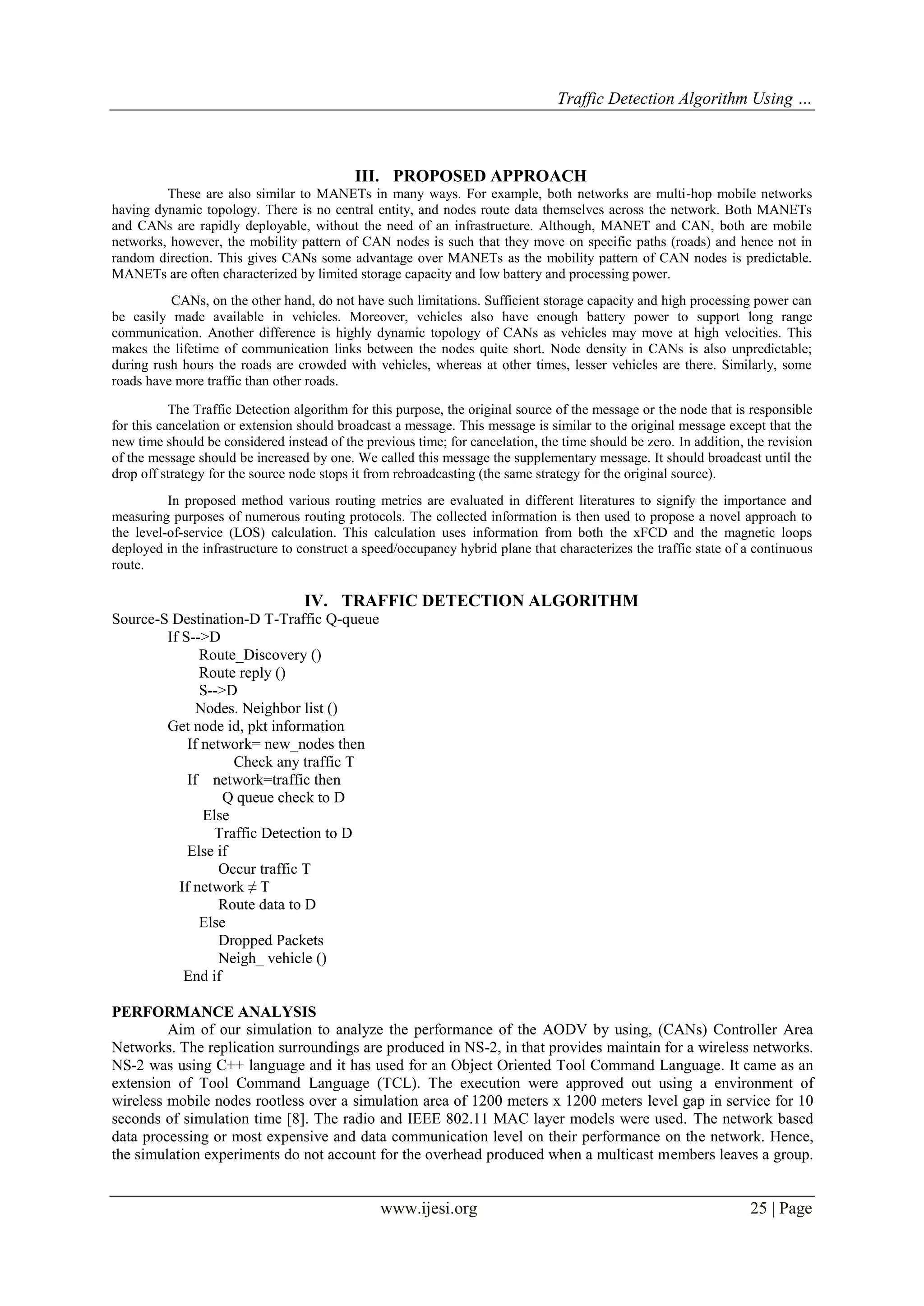 Traffic Detection Algorithm Using …

III. PROPOSED APPROACH
These are also similar to MANETs in many ways. For example, both networks are multi-hop mobile networks
having dynamic topology. There is no central entity, and nodes route data themselves across the network. Both MANETs
and CANs are rapidly deployable, without the need of an infrastructure. Although, MANET and CAN, both are mobile
networks, however, the mobility pattern of CAN nodes is such that they move on specific paths (roads) and hence not in
random direction. This gives CANs some advantage over MANETs as the mobility pattern of CAN nodes is predictable.
MANETs are often characterized by limited storage capacity and low battery and processing power.
CANs, on the other hand, do not have such limitations. Sufficient storage capacity and high processing power can
be easily made available in vehicles. Moreover, vehicles also have enough battery power to support long range
communication. Another difference is highly dynamic topology of CANs as vehicles may move at high velocities. This
makes the lifetime of communication links between the nodes quite short. Node density in CANs is also unpredictable;
during rush hours the roads are crowded with vehicles, whereas at other times, lesser vehicles are there. Similarly, some
roads have more traffic than other roads.
The Traffic Detection algorithm for this purpose, the original source of the message or the node that is responsible
for this cancelation or extension should broadcast a message. This message is similar to the original message except that the
new time should be considered instead of the previous time; for cancelation, the time should be zero. In addition, the revision
of the message should be increased by one. We called this message the supplementary message. It should broadcast until the
drop off strategy for the source node stops it from rebroadcasting (the same strategy for the original source).
In proposed method various routing metrics are evaluated in different literatures to signify the importance and
measuring purposes of numerous routing protocols. The collected information is then used to propose a novel approach to
the level-of-service (LOS) calculation. This calculation uses information from both the xFCD and the magnetic loops
deployed in the infrastructure to construct a speed/occupancy hybrid plane that characterizes the traffic state of a continuous
route.

IV. TRAFFIC DETECTION ALGORITHM
Source-S Destination-D T-Traffic Q-queue
If S-->D
Route_Discovery ()
Route reply ()
S-->D
Nodes. Neighbor list ()
Get node id, pkt information
If network= new_nodes then
Check any traffic T
If network=traffic then
Q queue check to D
Else
Traffic Detection to D
Else if
Occur traffic T
If network ≠ T
Route data to D
Else
Dropped Packets
Neigh_ vehicle ()
End if
PERFORMANCE ANALYSIS
Aim of our simulation to analyze the performance of the AODV by using, (CANs) Controller Area
Networks. The replication surroundings are produced in NS-2, in that provides maintain for a wireless networks.
NS-2 was using C++ language and it has used for an Object Oriented Tool Command Language. It came as an
extension of Tool Command Language (TCL). The execution were approved out using a environment of
wireless mobile nodes rootless over a simulation area of 1200 meters x 1200 meters level gap in service for 10
seconds of simulation time [8]. The radio and IEEE 802.11 MAC layer models were used. The network based
data processing or most expensive and data communication level on their performance on the network. Hence,
the simulation experiments do not account for the overhead produced when a multicast members leaves a group.

www.ijesi.org

25 | Page

 