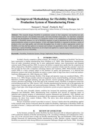 International Refereed Journal of Engineering and Science (IRJES)
ISSN (Online) 2319-183X, (Print) 2319-1821
Volume 2, Issue 12 (December 2013), PP. 29-38

An Improved Methodology for Flexibility Design in
Production System of Manufacturing Firms
Narayan C. Nayak1, Pradip K. Ray2
1,2

Department of Industrial Engineering and Management, Indian Institute of Technology Kharagpur, India 721
302

Abstract:- This research designs flexibility in production system in four categories: one-machine-one part,
many-machines-one-part, one-machine-many-parts, and many-machines-many-parts. An important component
in design and development of flexibility in a production system is the establishment of appropriate flexibility
measures. A flexibility measure or a set of flexibility measures is used to determine the level of flexibility in a
typical production system at a given situation. A firm with higher flexibility is expected to develop a variety of
products at low cost, high quality, and with short throughput time. In order to achieve appropriate control over
flexibility over time, the best option is to measure and evaluate it in quantitative terms. In this research, models
pertaining to various flexibility dimensions are developed and applied in a typical engine manufacturing firm in
India to quantify the level of flexibility.
Keywords:- Flexibility; Production System; Design; Implication; Process; Manufacturing Firm.

I.

INTRODUCTION

In today's fiercely competitive global economy, the concept of "competing on flexibility" has become
basic requirement to leading manufacturing firms (Wadhwa et al., 2009). After globalization, manufacturing
firms are under tremendous pressure due to more sophisticated markets, mass customization and changing
customer needs (Thakur and Jain, 2008). In essence, the ability to respond more rapidly than the competition-an
ability enhanced by a flexibility competence places the firm in a position to better meet the customer’s need and
thus provides the firm with a competitive advantage (Spanos and Voudouris, 2009). While flexible production
system (FPS) is a fairly common subject in the literature on quality and performance, it is observed that
production systems with in-built flexibility are used to a grater extent in large firms than in small and mediumsized ones (Kahyaoglu et al., 2002; Sharma et al., 2008).
Production system becomes flexible, if the design and operation issues are considered (Ranky, 1983;
Browne et al., 1984). Design considers selection of equipment, layout, material handling, and human workforce.
Operation considers aggregate planning, part type selection, resource grouping, product ratio determination,
resource allocation and loading. In the later half of the twentieth century, flexibility in production system has
evolved (Buzacott and Yao, 1986; Gerwin, 1987). Flexible manufacturing has become one of the approaches for
improvement of product quality and system performance (Jaikumar, 1986; Garetti, 1986). Flexibility increases
variety of part types when design and operation of production systems are given importance (Yilmaz and Davis,
1987).
Over the years, favorable climatic condition has increased the purchasing capability of consumers
(Dangyach and Deshmukh, 2004). Manufacturing firms worldwide have become an important aspect of
industrial and economic progress of industrialized countries (Ramasesh and Jayakumar, 1993; Mohanty and
Venkataraman, 1993). No manufacturer can produce all the components needed for a product. The firms have to
outsource the above from vendors (Falkner, 1986). The above facts about production industry provided
motivation for this research.
Review of literature in brief is provided in section 2. Section 3 details about the methodology applied
in this research work. Section 4 discusses about the models for flexibility. Implications of flexibility models are
provided in Section 5. Analysis and results are provided in section 6 and section 7 details about discussion and
conclusions.

II.

REVIEW OF LITERATURE

In the literature, production system flexibility has been discussed with its industrial applications. Lim
(1987) studied the adoption of flexible manufacturing in UK. According to Mohanty and Venkataraman (1993),
only 22% of the surveyed firms in India use flexible manufacturing. Rao and Deshmukh (1994) provided a
strategic framework for implementing flexible manufacturing in India. Machine, routing, expansion, product
flexibility are practiced when facing different environmental challenges (Braglia and Petroni, 2000). According

www.irjes.com

29 | Page

 