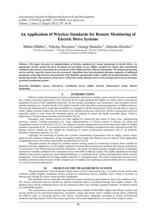International Journal of Engineering Research and Development
e-ISSN: 2278-067X, p-ISSN: 2278-800X, www.ijerd.com
Volume 2, Issue 12 (August 2012), PP. 30-36


 An Application of Wireless Standards for Remote Monitoring of
                    Electric Drive Systems
    Mikho Mikhov1, Nikolay Stoyanov2, Georgi Stanchev3, Zdravko Doichev4
               1
                Faculty of Automatics, 2,4Faculty of Telecommunications, 3Faculty of Mechanical Engineering,
                                           Technical University of Sofia, Bulgaria



Abstract––This paper discusses an implementation of wireless standards for remote monitoring of electric drives. An
appropriate wireless system has been developed and described. It uses ZigBee standard for remote data transmission
combined with Internet connectivity for assessment of the Global network-collected information. The designed measuring
devices and the respective sensors are also presented. Algorithms have been developed allowing evaluation of additional
parameters using data from the measurements held. Detailed experimental studies confirm the good performance of this
monitoring system. The research carried out as well as the results obtained can be used in design and set up of such types
of wireless monitoring systems.

Keywords––Intelligent sensors, End-device, Coordinator device, ZigBee network, Measurement system, Remote
monitoring

                                               I.        INTRODUCTION
            With the modern development of wireless technologies and devices, wireless sensor networks become very popular
for a variety of practical applications [1]-[3]. Wireless devices using standards like ZigBee are widely used in measurement
equipments because of their capabilities to provide very low energy consumption, easy maintenance, data encryption, diverse
network topologies, etc. Another benefit of the ZigBee networks is that they allow monitoring parameters of different devices.
They are also characterized by much faster installation in comparison with the wired systems, which can take days or weeks to
install. ZigBee networks require only the end points to be installed saving users much time. Wireless sensing and control are
especially useful in cases where the monitored objects are situated in remote and hardly accessible places. Effective
applications of wireless sensor networks are described in [4], [5].
            Nowadays, such wireless systems are often applied for monitoring and control in many areas: manufacturing
processes, robotics, building automation, etc. Some implementations of wireless control in industry for robots and
manipulation systems are descried in [6], [7]. An industrial real-time measurement and monitoring system based on ZigBee
standard is presented in [8]. An increased interest in this standard for building automation has been registered recently [9].
Remote wireless systems are also suitable for monitoring of various environmental parameters such as: air pollution,
humidity, temperature, pressure, etc. [11].
            Especially, for monitoring of electric drive systems, measurement of parameters such as voltage, current, torque,
speed, position, distance, temperature, energy consumption, battery charge and vibrations may be required. Some applications
of appropriate devices for wireless data transfer are described in [12]-[14].
            This paper presents the design of a modular wireless sensing system for monitoring of electric drives suitable for
industrial and home applications. It uses ZigBee standard for remote data transmission combined with Internet connectivity
for assessment of the Global network-collected information. The system developed includes a ZigBee network of intelligent
measurement modules combined with a coordinator device with GSM or Ethernet modem. The ZigBee standard provides high
reliability and immunity against any narrow-band interferences. A coordinator device realizes data acquisition and the network
management. It also expands the low-range ZigBee network to a widespread range. The system measurement devices can be
installed at almost any place because of their compact sizes. In addition, the monitoring system flexibility allows its utilization
in a variety of practical applications.

                           II.        DESIGN OF THE MEASUREMENT SYSTEM
           The general structure of the developed wireless sensor system is presented in Fig. 1. It consists of one wireless data
collection module (ZigBee coordinator device), end-devices (measuring devices), database server which is accessed via
Internet and a module for system control and data visualization.
           The coordinator device reads data measured from remote end-devices and retransmits them to the database server.
The wireless connection between end-devices and the coordinator device is facilitated through their ZigBee modules. The
database server and the coordinator device can be connected in three ways: through a personal computer, an Internet modem
or a GSM/GPRS modem.
           This measurement system includes three communication modules (GSM/GPRS, ZigBee and Ethernet modem) and
several end-devices for monitoring temperature, inclination, voltage and current. Such a modular concept allows combining
the different types of measuring devices with various communication capabilities according to certain environmental
conditions and requirements. Each of the measuring devices can be used independently or as a part of the complex system.

                                                               30
 