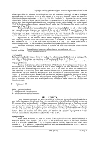 Antifungal activity of the Eucalyptus australe important medicinal plant.
www.ijesi.org 28 | P a g e
motor & pistil with 50% methanol. The homogenized liquid was filtered and centrifuged at 3000 to 5000 rpm.
The supernatant was used as test extract & make up into 20 ml using 50% methanol. Further, the extract was
diluted into different concentrations, i.e. 10%, 25%, 50%, 75%, 20 ml of SDA (Sabouraud Dextro Agar) culture
medium with 5 ml of the above concentration of the extract was poured in sterile petriplates and allowed to
solidify. Then the test fungus was inoculated at the centre of the medium and incubated at room temperature 25
o
C ± 2o
C. Replicates and controls were mainained through out the study. The diameter of the fungal growth was
measured on 5th
and 7th
day.
To study the effects of antifungal alcoholic extract of above selected plants two sets of culture media
were prepared separately for control and treatment. In the test sets of neutral pH 7, requisite amount of the
experimental material were mixed and then added into the sterilized Sabouraud dextrose agar (SDA) medium of
respective pH level. In the control set of each experimental set, the same volume of distill water (in place of
experimental material) was mixed in appropriate amounts when ever found necessary.
Mycelia discs of 5 mm diameter, were cut from the periphery of 7 day old culture of the test organisms
were aseptically inoculated upside down on the surface of the SDA medium in plaster. Inoculated petri plates
were incubated at 25o
C ± 2o
C and observation were recorded at 5th
and 7th
day. Fungal growth taken as
measurement parameter. The absence of Fungi denoted antifungal property of fungicidal nature.
Percentage of mycalial growth inhibition on different pH levels were calculated using following
equation:
%growth inhibition
Colony diameter in control – colony diameter in treated sets x 100
Colony diameter in control
I = (C-t) x 100
Test fungi isolated and were used for in vitro studies. The culture was purified by hyphal tip technique. The
stock culture of the test fungus was maintained on SDA medium at 25 degree C ± 1o
Degree C.
Effect of different concentration of aquous and alcoholic extract against the fungus was studied
employing techniques.
Poisoned food technique. (Nene and Thapliyal, 1979) Poisoned food technique used to assess the
antifungal activity of selected plant extracts. A series of double strength of test plant extracts viz. 10%, 25%,
50% and 75% were prepared using sterile distilled water. 30 ml of test extract was poured into 100 ml conical
flask containing 30 ml sterilized melted SDA of double concentration. 30 ml of this mixed medium was then
poured in each petriplate aseptically. The partiplates were inoculated with previously maintained 7 days old
culture. 5 ml mycalial disc was cut with sterilized cork borer and transferred aseptically in the centre in inverted
position. All petriplate including control and experimental were incubated at 25 o
C ± 1 o
C for 7 days. After 7
days of incubation, observation were recorded and percent inhibition of radial growth was calculate using
following formula:
I = C – T x 100
C
where, I = percent inhibition
C = radial growth in check in mm/cm
T = radial growthin treated set in mm/cm
III. RESULTS
Table present investigations are being carried out to evaluate the antifungal medicinal properties of
some higher plant against the pathogenic fungi viz., Aspergillus niger, Aspergillus flavus, Candida albicans and
Microsporum fulvum. antifungal activity of different concentration of alcoholic extracts of Eucalyptus australe
plant parts on growth performances of Aspergillus niger given in table 4 and figure 6. Studies have shown that
alcoholic plant part extracts of Eucalyptus australe are inhibitory to the growth of Aspergillus niger. Results
have shown that inhibition of fungal growth increases with the increase in the concentrations of alcoholic
extracts. Thus 10% alcoholic seed extract causes 20% inhibition of Aspergillus niger growth at 7th
day,
however, this inhibition in 75% alcoholic seed extract at 7th
day is 76%.
Aspergillus niger
Table further shows that like seed root extracts of Eucalyptus australe also inhibits the growth of
Aspergillus niger in culture medium. Thus, in 10%, 25% and 50% alcoholic root extract the growth is inhibited
by 12%, 62% and 68% respectively at 7th
day as compared to control. Similarly Aspergillus niger growth is also
inhibited by 19%, 63% and 68% respectively in alcoholic shoot extract concentrations of 10%, 25% and 50%
respectively on 7th
day in comparison to control.
 