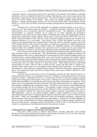 Use of Polyvinylindene Fluoride (PVDF) and Lead Zirconate Titanate (PZT) in
DOI: 10.9790/019X-0212733 www.iosrjournals.org 28 | Page
„composite‟ structure, a proportional voltage will be generated at the terminals of the bonded or embedded
piezoelectric. However, during the lifetime of the structure, debonding may occur in the structure between the
piezoelectric actuators/sensor and the composite host. This alters the dynamic response of the structure and
reduces the control authority of the actuator. Many natural and synthetic materials exhibit piezoelectric
behaviour. Examples include Quartz, Rochelle salt, Lead zirconate titanate (PZT), Polyvinylindene fluoride
(PVDF), etc. By far, PZT and PVDF are the most commonly used piezoelectric materials for vibration sensing
or control.
Techniques for in-service health monitoring are becoming increasing popular as they lead to a
reduction in cost and improved safety and reliability. A significant advantage of composites is the fact that
sensors/actuators can be incorporated during the manufacturing process. The application of piezoelectric
sensors/actuators to composite structures can be carried out by either laminating the piezoelectric
actuator/sensor on the surface of the composite (Bailey and Hubbard 1985, Seeley and Chattopadhyay (1998) or
inserting the actuator/sensor between adjacent lamina layers (Crawley and de-Luis (1987) and Yang et al,
(2005). Bailey and Hubbard (1985) used the “reverse” piezoelectric effect to damp the free vibration of an
aluminium cantilever (i.e. as an actuator). They utilized a layer of PVDF film bonded to one face of the
cantilever and showed that the first vibrational mode of the beam could be controlled. Crawley and de-Luis
(1987) and Baz and Poh (1988) carried out experiments in which three test specimens (an aluminium beam with
surface bonded actuators; a glass/epoxy composite beam with embedded actuators; and a graphite/epoxy
composite beam with embedded actuators) were constructed and the actuators used to excite steady-state
resonant vibrations in the beams. It was shown that stiffer piezoactuators provided higher bending moments.
Kim and Jones (1991) studied the effective bending moment induced by piezoactuators bonded to the
upper and lower surfaces of a thin flat plate. They showed that for commercially available piezoactuators and
bonding materials, there exists an optimal thickness of piezoactuator by which maximum bending moment can
be achieved under a constant applied electric field. It was also shown that an increase in the Young‟s modulus
of the piezoactuator reduces the optimal thickness of the actuators and gives higher bending moments. Dosch et
al (1992) successfully developed a new technique by means of which a single piece of piezoelectric material can
simultaneously sense and actuate vibration in a closed loop system. Solook (2000) carried out experimental
implementation of sensors, which are able to monitor the first, second, and third modes of vibration of a
structure and the modal sensors were also applied in active vibration control experiment. Yu and Ng (2005)
developed active control methods to suppress structural vibration of flexible circular plates using piezoceramic
plates. The experimental results show that the proposed robust active control method is efficient for active
vibration suppression.
From this survey of work done on the use of piezoelectric materials for smart structural control, it is
obvious that smart structures are increasingly proving to be invaluable in sensing and activation of movement
composite structures. Delamination however is a critical mode of failure of laminated composite materials
having serious implications on the integrity of the structure. Therefore a lot of research in the field of structural
health monitoring (SHM) is currently been focused on studying the effect of delamination in composites. In this
context, the use of piezoelectric materials has proved to be quite useful because they are rapidly responsive
when bonded or embedded within a composite structure. The efficiency of an actuator or sensor highly depends
on its bonding strength with the host laminate. If the bonding is perfect, then the actuator can effectively
transfer the electro-elastically generated strain into the substrate on which it is bonded or embedded. Also as
sensors, piezoelectric materials can capture the structural response accurately for quantitative assessment in
SHM applications. However, the actuator/composite interface is highly susceptible to failures caused by
debonding (delamination) and its subsequent growth especially where the actuator is used for vibration sensing
and control. Seeley and Chattopadhyay (1998) have shown that debonding significantly compromise the
dynamic response of the structure and also reduces the control authority. Therefore it is of utmost importance to
look at this issue comprehensively for effective implementation of smart composite laminates and that is the
main trust of this research. Advantage is taken of the flexibility of PVDF to weave it into the preform structure
in order to its delamination or total detachment from the host composite structure.
II. Experimental Procedure
Laminating PZT on Composite (Test Specimen Construction)
Using PZT ceramic coupon as vibration sensor/actuator, uniaxially poled PZT wafer (Lambda
Photometrics, UK) having copper/nickel electrodes on both surfaces and of size 70 x 25 x 0.25 mm3
were used.
The dimensions and physical properties are shown in Table 1.
 