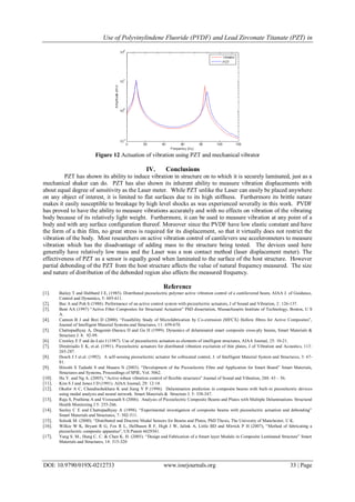 Use of Polyvinylindene Fluoride (PVDF) and Lead Zirconate Titanate (PZT) in
DOI: 10.9790/019X-0212733 www.iosrjournals.org 33 | Page
Figure 12 Actuation of vibration using PZT and mechanical vibrator
IV. Conclusions
PZT has shown its ability to induce vibration in structure on to which it is securely laminated, just as a
mechanical shaker can do. PZT has also shown its inherent ability to measure vibration displacements with
about equal degree of sensitivity as the Laser meter. While PZT unlike the Laser can easily be placed anywhere
on any object of interest, it is limited to flat surfaces due to its high stiffness. Furthermore its brittle nature
makes it easily susceptible to breakage by high level shocks as was experienced severally in this work. PVDF
has proved to have the ability to measure vibrations accurately and with no effects on vibration of the vibrating
body because of its relatively light weight. Furthermore, it can be used to measure vibration at any point of a
body and with any surface configuration thereof. Moreover since the PVDF have low elastic constant and have
the form of a thin film, no great stress is required for its displacement, so that it virtually does not restrict the
vibration of the body. Most researchers on active vibration control of cantilevers use accelerometers to measure
vibration which has the disadvantage of adding mass to the structure being tested. The devices used here
generally have relatively low mass and the Laser was a non contact method (laser displacement meter). The
effectiveness of PZT as a sensor is equally good when laminated to the surface of the host structure. However
partial debonding of the PZT from the host structure affects the value of natural frequency measured. The size
and nature of distribution of the debonded region also affects the measured frequency.
Reference
[1]. Bailey T and Hubbard J E, (1985). Distributed piezoelectric polymer active vibration control of a cantilevered beam, AIAA J. of Guidance,
Control and Dynamics, 5: 605-611.
[2]. Baz A and Poh S (1988). Performance of an active control system with piezoelectric actuators, J of Sound and Vibration, 2: 126-137.
[3]. Bent AA (1997) “Active Fiber Composites for Structural Actuation” PhD dissertation, Massachusetts Institute of Technology, Boston, U S
A.
[4]. Cannon B J and Brei D (2000). “Feasibility Study of Microfabrication by Co-extrusion (MFCX) Hollow fibres for Active Composites”,
Journal of Intelligent Material Systems and Structures, 11: 659-670.
[5]. Chattopadhyay A, Dragomir-Daescu D and Gu H (1999). Dynamics of delaminated smart composite cross-ply beams, Smart Materials &
Structure J. 8: 92-99.
[6]. Crawley E F and de-Luis J (1987). Use of piezoelectric actuators as elements of intelligent structures, AIAA Journal, 25: 10-21.
[7]. Dimitriadis E K, et.al. (1991). Piezoelectric actuators for distributed vibration excitation of thin plates, J of Vibration and Acoustics, 113:
265-287.
[8]. Dosch J J et.al. (1992). A self-sensing piezoelectric actuator for collocated control, J. of Intelligent Material System and Structures, 3: 67-
81.
[9]. Hiroshi S Tadashi S and Masaru N (2003). “Development of the Piezoelectric Fibre and Application for Smart Board” Smart Materials,
Structures and Systems, Proceedings of SPIE, Vol. 5062.
[10]. Hu Y. and Ng A. (2005), “Active robust vibration control of flexible structures” Journal of Sound and Vibration, 288: 43 – 56.
[11]. Kim S J and Jones J D (1991). AIAA Journal, 29: 12-18.
[12]. Okafor A C, Chandrashekhara K and Jiang Y P (1996). Delamination prediction in composite beams with built-in piezoelectric devices
using modal analysis and neural network. Smart Materials & Structure J. 5: 338-347.
[13]. Raja S, Prathima A and Viswanath S (2006). Analysis of Piezoelectric Composite Beams and Plates with Multiple Delaminations. Structural
Health Monitoring J 5: 255-266.
[14]. Seeley C E and Chattopadhyay A (1998). “Experimental investigation of composite beams with piezoelectric actuation and debonding”
Smart Materials and Structures, 7: 502-511.
[15]. Solook M. (2000). “Distributed and Discrete Modal Sensors for Beams and Plates, PhD Thesis, The Univesity of Manchester, U K.
[16]. Wilkie W K, Bryant R G, Fox R L, Hellbaum R F, High J W, Jalink A, Little BD and Mirrick P H (2007), “Method of fabricating a
piezoelectric composite apparatus”, US Patent 6629341.
[17]. Yang S. M., Hung C. C. & Chen K. H. (2005). “Design and Fabrication of a Smart layer Module in Composite Laminated Structure” Smart
Materials and Structures, 14: 315-320
 