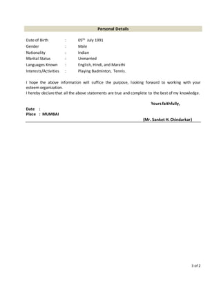 3 of 2
Personal Details
Date of Birth : 05th July 1991
Gender : Male
Nationality : Indian
Marital Status : Unmarried
Languages Known : English, Hindi, and Marathi
Interests/Activities : Playing Badminton, Tennis.
I hope the above information will suffice the purpose, looking forward to working with your
esteem organization.
I hereby declare that all the above statements are true and complete to the best of my knowledge.
Yours faithfully,
Date :
Place : MUMBAI
(Mr. Sanket H. Chindarkar)
 