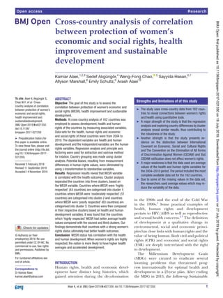 1Alaei K, et al. BMJ Open 2019;9:e021350. doi:10.1136/bmjopen-2017-021350
Open access
Cross-country analysis of correlation
between protection of women’s
economic and social rights, health
improvement and sustainable
development
Kamiar Alaei,1,2,3
Sedef Akgüngör,4
Weng-Fong Chao,  5
Sayyida Hasan,6,7
Allyson Marshall,8
Emily Schultz,9
Arash Alaei10
To cite: Alaei K, Akgüngör S,
Chao W-F, et al. Cross-
country analysis of correlation
between protection of women’s
economic and social rights,
health improvement and
sustainabledevelopment.
BMJ Open 2019;9:e021350.
doi:10.1136/
bmjopen-2017-021350
►► Prepublication history for
this paper is available online.
To view these files, please visit
the journal online (http://​dx.​doi.​
org/​10.​1136/​bmjopen-​2017-​
021350).
Received 5 February 2018
Revised 11 September 2018
Accepted 14 November 2018
For numbered affiliations see
end of article.
Correspondence to
Dr Kamiar Alaei;
​kamiar.​alaei@​yahoo.​com
Research
© Author(s) (or their
employer(s)) 2019. Re-use
permitted under CC BY-NC. No
commercial re-use. See rights
and permissions. Published by
BMJ.
Abstract
Objective  The goal of this study is to assess the
correlation between protection of women’s economic and
social rights (WESR), health improvement and sustainable
development.
Methods  A cross-country analysis of 162 countries was
employed to assess development, health and human
rights of the countries by measuring associated variables.
Data sets for the health, human rights and economic
and social rights of these countries were from 2004 to
2010. The dependent variables are health and human
development and the independent variables are the human
rights variables. Regression analysis and principle axis
factoring were used for extraction and varimax method
for rotation. Country grouping was made using cluster
analysis. Potential biases, resulting from measurement
differences in human rights values, were eliminated by
using z-transformation to standardise variables.
Results  Regression results reveal that WESR variable
is correlated with the health outcomes. Cluster analysis
separated the countries into three clusters, based on
the WESR variable. Countries where WESR were ‘highly
respected’ (44 countries) are categorised into cluster 1;
countries where WESR were ‘moderately respected’ (51
countries) are categorised into cluster 2 and countries
where WESR were ‘poorly respected’ (63 countries) are
categorised into cluster 3. Countries were then compared
in their respective clusters based on health and human
development variables. It was found that the countries
which ‘highly respected’ WESR had better average health
values compared with the second and third clusters. Our
findings demonstrate that countries with a strong women’s
rights status ultimately had better health outcomes.
Conclusion  WESR status has correlation with the health
and human development. When women’s rights are highly
respected, the nation is more likely to have higher health
averages and accelerated development.
Introduction  
Human rights, health and economic devel-
opment have distinct long histories, which
gained attention during the decolonisation
in the 1960s and the end of the Cold War
in the 1990s.1
Some practical examples of
health, human rights and development
pertain to HIV/AIDS as well as reproductive
and sexual health concerns.2 3
The definition
of development as a qualitative change in
environmental, social and economic princi-
ples has close links with human rights and the
value of being human. Both civil and political
rights (CPR) and economic and social rights
(ESR) are deeply interrelated with the right
to development.
The Millennium Development Goals
(MDG) were created to eradicate several
looming problems that threatened prog-
ress internationally for optimal health and
development in a 25-year plan. After ending
the MDG in 2015, the follow-up Sustainable
Strengths and limitations of of this study
►► The study uses cross-country data from 162 coun-
tries to reveal connections between women’s rights
and health using quantitative tools.
►► A major strength of the study is that the regression
analysis and exploring country differences by cluster
analysis reveal similar results, thus contributing to
the robustness of the study.
►► Another strength is that the study presents ev-
idence on the distinction between International
Covenant on Economic, Social and Cultural Rights
and The Convention on the Elimination of All Forms
of Discrimination Against Women (CEDAW) and that
CEDAW ratification does not affect women’s rights.
►► A major weakness is that the data used are average
values of the health and human rights variables for
the 2004–2010 period.The period included the most
complete available data set for the 162 countries.
►► Due to some of the missing values in the data set,
the researchers used average values which may re-
duce the variability of the data.
on27July2019byguest.Protectedbycopyright.http://bmjopen.bmj.com/BMJOpen:firstpublishedas10.1136/bmjopen-2017-021350on18July2019.Downloadedfrom
 