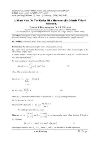 International Journal of Mathematics and Statistics Invention (IJMSI)
E-ISSN: 2321 – 4767 || P-ISSN: 2321 - 4759
www.ijmsi.org || Volume 2 || Issue 2 || February - 2014 || PP-28-32

A Short Note On The Order Of a Meromorphic Matrix Valued
Function.
1

Subhas S. Bhoosnurmath, 2K.S.L.N.Prasad

1

2

Department of Mathematics, Karnatak University, Dharwad-580003-INDIA
Associate Professor, Department Of Mathematics, Karnatak Arts College, Dharwad-580001, INDIA

ABSTRCT: In this paper we have compared the orders of two meromorphic matrix valued functions A(z) and
B(z) whose elements satisfy a similar condition as in Nevanlinna-Polya theorem on a complex domain D.

KEYWORDS: Nevanlinna theory, Matrix valued meromorphic functions.
Preliminaries: We define a meromorphic matrix valued function as in [2].
By a matrix valued meromorphic function A(z) we mean a matrix all of whose entries are meromorphic on the
whole (finite) complex plane.
A complex number z is called a pole of A(z) if it is a pole of one of the entries of A(z), and z is called a zero of
A(z) if it is a pole of  A  z  

1

.

For a meromorphic m  m matrix valued function A(z),
let m  r , A  

2

1
2

 log



A re

i



d

(1)

0

where A has no poles on the circle z  r .

Here,

A z 



x  C
r

Set N  r , A  


0

A  z x

Max
x 1

n t , A 

n

(2)

dt

t

where n(t, A) denotes the number of poles of A in the disk z : z  t  , counting multiplicities.
Let T(r, A) = m(r, A) + N(r, A)
The order of A is defined by   lim sup

log T  r , A



log r

r 

We wish to prove the following result
 f1 (z) 
 g 1 (z) 
and B  

 be two meromorphic matrix valued functions. If fk and gk
f 2 (z )
g 2 (z )

Theorem: Let A  
(k=1, 2) satisfy

f1 (z)

2

 f 2 (z)

2



g 1 (z)

2

 g 2 (z)

2

(1)

on a complex domain D, the n  A   B , where  A and  B are the orders of A and B respectively.

www.ijmsi.org

28 | P a g e

 