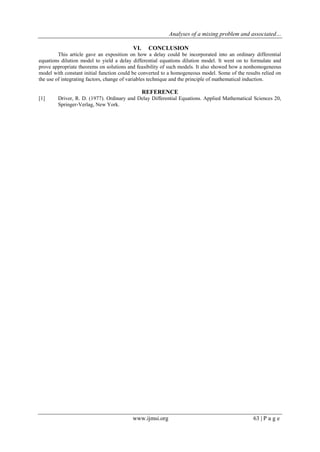 Analyses of a mixing problem and associated…
www.ijmsi.org 63 | P a g e
VI. CONCLUSION
This article gave an exposition on how a delay could be incorporated into an ordinary differential
equations dilution model to yield a delay differential equations dilution model. It went on to formulate and
prove appropriate theorems on solutions and feasibility of such models. It also showed how a nonhomogeneous
model with constant initial function could be converted to a homogeneous model. Some of the results relied on
the use of integrating factors, change of variables technique and the principle of mathematical induction.
REFERENCE
[1] Driver, R. D. (1977). Ordinary and Delay Differential Equations. Applied Mathematical Sciences 20,
Springer-Verlag, New York.
 