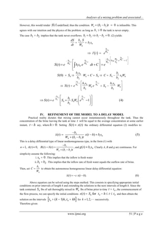 Analyses of a mixing problem and associated…
www.ijmsi.org 51 | P a g e
However, this would render  S t undefined; thus the condition. 0 1 2( ) 0W b b t   is infeasible. This
agrees with our intuition and the physics of the problem: as long as 1 0b  the tank is never empty.
The case b b1 2 implies that the tank never overflows. 1 2 1 2 0.b b b b    (2) yields:
dS
dt
b S
W
b s 2
0
1 0
 
2
0
b
t
W
I t e  .
2 2
0 0
1 0( )
b b
t t
W W
S t e b s e dt C
  
 
  
 
2
02 0
1 0
0 2
b
t
WWb
t b s e C
W b
e
 
 
 
  



S S( )0 0   
b s
b
W C S1 0
2
0 0   C S
b
b
s W0
1
2
0 0
   









S t e
b s
b
W e S
b s
b
W
b
W
t
b
W
t
( )
2
0
2
01 0
2
0 0
1 0
2
0
2 2
0 01
0 0 0
2
( ) 1 (4)
b b
t t
W Wb
S t e S S W e
b

  
      
    
IV. REFINEMENT OF THE MODEL TO A DELAY MODEL
Practical reality dictates that mixing cannot occur instantaneously throughout the tank. Thus the
concentration of the brine leaving the tank at time t will be equal to the average concentration at some earlier
instant, t h say, where h  0. Setting S t x t( ) ( ) the ordinary differential equation (2) modifies to:
2
1 0
0 1 2
( ) ( ) (5)
( )
b
x t x t h b s
W b b t

  
 

This is a delay differential type of linear nonhomogeneous type, in the form (1) with
1,n  2
0 1 2
( ) 0, ( ) ( )
( )
b
A t B t b t
W b b t

  
 
, and g t b s( )  1 0 . Clearly A, B and g are continuous. For
simplicity assume the following:
i. s0 0 . This implies that the inflow is fresh water
ii.b b1 2 . This implies that the inflow rate of fresh water equals the outflow rate of brine.
Then, set 2
0
b
C
W
 to obtain the autonomous homogeneous linear delay differential equation:
( ) ( ). (6)x t c x t h  
Above equation can be solved using the steps method. This consists in specifying appropriate initial
conditions on prior intervals of length h and extending the solutions to the next intervals of length h. Since the
tank contained S0 lbs of salt thoroughly mixed in W0 lbs of brine prior to time t t 0 , the commencement of
the flow process, we can specify the initial conditions x t S( )  0 for t h t t0 0   and then obtain the
solution on the intervals  t k h t kh0 01  ( ) , for 1,2,k   successively.
Therefore given:
 