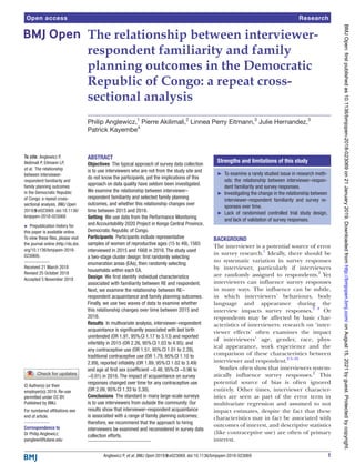 1
Anglewicz P, et al. BMJ Open 2019;9:e023069. doi:10.1136/bmjopen-2018-023069
Open access
The relationship between interviewer-
respondent familiarity and family
planning outcomes in the Democratic
Republic of Congo: a repeat cross-
sectional analysis
Philip Anglewicz,1
Pierre Akilimali,2
Linnea Perry Eitmann,3
Julie Hernandez,3
Patrick Kayembe4
To cite: Anglewicz P,
Akilimali P, Eitmann LP,
et al. The relationship
between interviewer-
respondent familiarity and
family planning outcomes
in the Democratic Republic
of Congo: a repeat cross-
sectional analysis. BMJ Open
2019;9:e023069. doi:10.1136/
bmjopen-2018-023069
►
► Prepublication history for
this paper is available online.
To view these files, please visit
the journal online (http://​
dx.​
doi.​
org/​10.​1136/​bmjopen-​2018-​
023069).
Received 21 March 2018
Revised 25 October 2018
Accepted 5 November 2018
For numbered affiliations see
end of article.
Correspondence to
Dr Philip Anglewicz;
​panglewi@​tulane.​edu
Research
© Author(s) (or their
employer(s)) 2019. Re-use
permitted under CC BY.
Published by BMJ.
Abstract
Objectives  The typical approach of survey data collection
is to use interviewers who are not from the study site and
do not know the participants, yet the implications of this
approach on data quality have seldom been investigated.
We examine the relationship between interviewer–
respondent familiarity and selected family planning
outcomes, and whether this relationship changes over
time between 2015 and 2016.
Setting  We use data from the Performance Monitoring
and Accountability 2020 Project in Kongo Central Province,
Democratic Republic of Congo.
Participants  Participants include representative
samples of women of reproductive ages (15 to 49), 1565
interviewed in 2015 and 1668 in 2016. The study used
a two-stage cluster design: first randomly selecting
enumeration areas (EAs), then randomly selecting
households within each EA.
Design  We first identify individual characteristics
associated with familiarity between RE and respondent.
Next, we examine the relationship between RE–
respondent acquaintance and family planning outcomes.
Finally, we use two waves of data to examine whether
this relationship changes over time between 2015 and
2016.
Results  In multivariate analysis, interviewer–respondent
acquaintance is significantly associated with last birth
unintended (OR 1.91, 95% CI 1.17 to 3.13) and reported
infertility in 2015 (OR 2.26, 95% CI 1.03 to 4.95); and
any contraceptive use (OR 1.51, 95% CI 1.01 to 2.28),
traditional contraceptive use (OR 1.79, 95% CI 1.10 to
2.89), reported infidelity (OR 1.89, 95% CI 1.02 to 3.49)
and age at first sex (coefficient −0.48, 95% CI −0.96 to
−0.01) in 2016. The impact of acquaintance on survey
responses changed over time for any contraceptive use
(OR 2.09, 95% CI 1.33 to 3.30).
Conclusions  The standard in many large-scale surveys
is to use interviewers from outside the community. Our
results show that interviewer–respondent acquaintance
is associated with a range of family planning outcomes;
therefore, we recommend that the approach to hiring
interviewers be examined and reconsidered in survey data
collection efforts.
Background
The interviewer is a potential source of error
in survey research.1
Ideally, there should be
no systematic variation in survey responses
by interviewer, particularly if interviewers
are randomly assigned to respondents.2
Yet
interviewers can influence survey responses
in many ways. The influence can be subtle,
in which interviewers’ behaviours, body
language and appearance during the
interview impacts survey responses.3 4
Or
respondents may be affected by basic char-
acteristics of interviewers: research on ‘inter-
viewer effects’ often examines the impact
of interviewers’ age, gender, race, phys-
ical appearance, work experience and the
comparison of these characteristics between
interviewer and respondent.2 5–10
Studies often show that interviewers system-
atically influence survey responses.2
This
potential source of bias is often ignored
entirely. Other times, interviewer character-
istics are seen as part of the error term in
multivariate regression and assumed to not
impact estimates, despite the fact that these
characteristics may in fact be associated with
outcomes of interest, and descriptive statistics
(like contraceptive use) are often of primary
interest.
Strengths and limitations of this study
►
► To examine a rarely studied issue in research meth-
ods: the relationship between interviewer–respon-
dent familiarity and survey responses.
►
► Investigating the change in the relationship between
interviewer–respondent familiarity and survey re-
sponses over time.
►
► Lack of randomised controlled trial study design,
and lack of validation of survey responses.
on
August
15,
2021
by
guest.
Protected
by
copyright.
http://bmjopen.bmj.com/
BMJ
Open:
first
published
as
10.1136/bmjopen-2018-023069
on
21
January
2019.
Downloaded
from
 