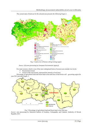 Methodology of assessment vulnerability of soil cover in Slovakia
www.ijres.org 22 | Page
The current state of land use for the selected area presents the following Figure.1.
Fig. 1 Land cover of Kosice self governing region
Source: [4] (own processing by European Environment Agency)
For water erosion, which is one of the most widespread forms of erosion can consider two levels:
 the potential erosion
 erosion of the real (actual, expressed the intensity of soil loss)
Percentage of agricultural land and forest land to the total area of the Kosice self – governing region for
year 2011 provides Figure. 2
Fig. 2 Percentage of agricultural land and forest land to the total area
Source: own processing by Statistical bulletin of Geodesy, Cartography and Cadastre Authority of Slovak
Republic 2011
 