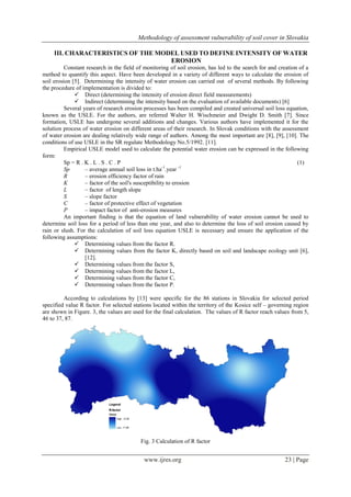 Methodology of assessment vulnerability of soil cover in Slovakia
www.ijres.org 23 | Page
III. CHARACTERISTICS OF THE MODEL USED TO DEFINE INTENSITY OF WATER
EROSION
Constant research in the field of monitoring of soil erosion, has led to the search for and creation of a
method to quantify this aspect. Have been developed in a variety of different ways to calculate the erosion of
soil erosion [5]. Determining the intensity of water erosion can carried out of several methods. By following
the procedure of implementation is divided to:
 Direct (determining the intensity of erosion direct field measurements)
 Indirect (determining the intensity based on the evaluation of available documents) [6]
Several years of research erosion processes has been compiled and created universal soil loss equation,
known as the USLE. For the authors, are referred Walter H. Wischmeier and Dwight D. Smith [7]. Since
formation, USLE has undergone several additions and changes. Various authors have implemented it for the
solution process of water erosion on different areas of their research. In Slovak conditions with the assessment
of water erosion are dealing relatively wide range of authors. Among the most important are [8], [9], [10]. The
conditions of use USLE in the SR regulate Methodology No.5/1992. [11].
Empirical USLE model used to calculate the potential water erosion can be expressed in the following
form:
Sp = R . K . L . S . C . P (1)
Sp – average annual soil loss in t.ha-1
.year -1
R – erosion efficiency factor of rain
K – factor of the soil's susceptibility to erosion
L – factor of length slope
S – slope factor
C – factor of protective effect of vegetation
P – impact factor of anti-erosion measures
An important finding is that the equation of land vulnerability of water erosion cannot be used to
determine soil loss for a period of less than one year, and also to determine the loss of soil erosion caused by
rain or slush. For the calculation of soil loss equation USLE is necessary and ensure the application of the
following assumptions:
 Determining values from the factor R.
 Determining values from the factor K, directly based on soil and landscape ecology unit [6],
[12].
 Determining values from the factor S,
 Determining values from the factor L,
 Determining values from the factor C,
 Determining values from the factor P.
According to calculations by [13] were specific for the 86 stations in Slovakia for selected period
specified value R factor. For selected stations located within the territory of the Kosice self – governing region
are shown in Figure. 3, the values are used for the final calculation. The values of R factor reach values from 5,
46 to 37, 87.
Fig. 3 Calculation of R factor
 