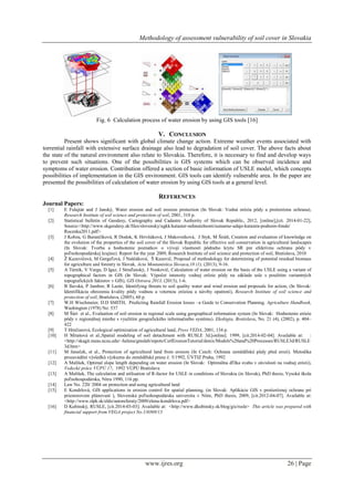 Methodology of assessment vulnerability of soil cover in Slovakia
www.ijres.org 26 | Page
Fig. 6 Calculation process of water erosion by using GIS tools [16]
V. CONCLUSION
Present shows significant with global climate change action. Extreme weather events associated with
torrential rainfall with extensive surface drainage also lead to degradation of soil cover. The above facts about
the state of the natural environment also relate to Slovakia. Therefore, it is necessary to find and develop ways
to prevent such situations. One of the possibilities is GIS systems which can be observed incidence and
symptoms of water erosion. Contribution offered a section of basic information of USLE model, which concepts
possibilities of implementation in the GIS environment. GIS tools can identify vulnerable area. In the paper are
presented the possibilities of calculation of water erosion by using GIS tools at a general level.
REFERENCES
Journal Papers:
[1] E Fulajtár and J Janský, Water erosion and soil erosion protection (In Slovak: Vodná erózia pôdy a protierózna ochrana),
Research Institute of soil science and protection of soil, 2001, 310 p.
[2] Statistical bulletin of Geodesy, Cartography and Cadastre Authority of Slovak Republic, 2012, [online],[cit. 2014-01-22],
Source:<http://www.skgeodesy.sk/files/slovensky/ugkk/kataster-nehnutelnosti/sumarne-udaje-katastra-podnom-fonde/
Rocenka2011.pdf>
[3] J Kobza, G Barančíková, R Dodok, K Hrivňáková, J Makovníková, J Styk, M Širáň, Creation and evaluation of knowledge on
the evolution of the properties of the soil cover of the Slovak Republic for effective soil conservation in agricultural landscapes
(In Slovak: Tvorba a hodnotenie poznatkov o vývoji vlastností pôdneho krytu SR pre efektívnu ochranu pôdy v
poľnohospodárskej krajine). Report for the year 2009, Research Institute of soil science and protection of soil, Bratislava, 2010
[4] Ţ Kuzevičová, M Gergeľová, J Naščáková, Š Kuzevič, Proposal of methodology for determining of potential residual biomass
for agriculture and forestry in Slovak, Acta Montanistica Slovaca,18 (1), (2013), 9-16.
[5] A Tárník, V Varga, D Igaz, J Streďanský, J Noskovič, Calculation of water erosion on the basis of the USLE using a variant of
topographical factors in GIS (In Slovak: Výpočet intenzity vodnej erôzie pôdy na základe usle s pouţitím variantných
topografických faktorov v GIS), GIS Ostrava 2013, (2013), 1-6.
[6] B Ilavská, P Jambor, R Lazúr, Identifying threats to soil quality water and wind erosion and proposals for action, (In Slovak:
Identifikácia ohrozenia kvality pôdy vodnou a veternou eróziou a návrhy opatrení), Research Institute of soil science and
protection of soil, Bratislava, (2005), 60 p.
[7] W.H Wischmeier, D.D SMITH, Predicting Rainfall Erosion losses –a Guide to Conservation Planning. Agriculture Handbook,
Washington (1978) No. 537
[8] M Šúri et al., Evaluation of soil erosion in regional scale using geographical information system (In Slovak: Hodnotenie erózie
pôdy v regionálnej mierke s vyuţitím geografického informačného systému). Ekológia, Bratislava, No. 21 (4), (2002), p. 404–
422
[9] T Hrnčiarová, Ecological optimization of agricultural land, Press VEDA, 2001, 134 p.
[10] H Mitašová et al.,Spatial modeling of soil detachment with RUSLE 3d.[online]. 1999, [cit.2014-02-04]. Available at: :
<http://skagit.meas.ncsu.edu/~helena/gmslab/repots/CerlErosionTutorial/denix/Models%20and%20Processes/RUSLE3d/RUSLE
3d.htm>
[11] M Janeček, et al., Protection of agricultural land from erosion (In Czech: Ochrana zemědělské půdy před erozí). Metodika
prozavádění výsledků výzkumu do zemědělské praxe č. 5/1992, ÚVTIZ Praha, 1992
[12] A Malíšek, Optimal slope length depending on water erosion (In Slovak: Optimálna dľţka svahu v závislosti na vodnej erózii),
Vedecké práce VÚPÚ 17, 1992 VÚPÚ Bratislava
[13] A Malíšek, The calculation and utilisation of R-factor for USLE in conditions of Slovakia (in Slovak), PhD thesis, Vysoká škola
poľnohospodárska, Nitra 1990, 116 pp.
[14] Law No. 220/ 2004 on protection and using agricultural land
[15] E Kondrlová, GIS applications in erosion control for spatial planning, (in Slovak: Aplikácie GIS v protieróznej ochrane pri
priestorovom plánovaní ), Slovenská poľnohospodárska univerzita v Nitre, PhD thesis, 2009, [cit.2012-04-07]. Available at:
<http://www.slpk.sk/eldo/autoreferaty/2009/elena-kondrlova.pdf>
[16] D Kubinský, RUSLE, [cit.2014-03-03]. Available at: <http://www.dkubinsky.sk/blog/gis/rusle> This article was prepared with
financial support from VEGA project No.1/0369/13
 