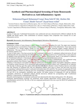 IOSR Journal of Pharmacy
Vol. 2, Issue 3, May-June, 2012, pp.374-379



         Synthesis and Pharmacological Screening of Some Benzoxazole
                    Derivatives as Anti-inflammatory Agents
          Mohammed Rageeb Mohammed Usman*,Rana Sohil D1,Md. Abullais Md.
                    Usman1,Shaikh TanverY2,Sayad Imran wahab3
  *1
    Assistant Professor, Department of Pharmacognosy, Smt. S. S. Patil College of Pharmacy, Chopda, Maharashtra, India
   2
     Assistant Professor, Department of Pharmaceutics, Smt. S. S. Patil College of Pharmacy, Chopda, Maharashtra, India
 3
   Lecturer, Department of Pharmaceutical Chemistry, Y. B. Chavan College of Pharmacy, Aurangabad, Maharashtra, India


ABSTRACT
A series of some new 5-substituted benzoxazoles were synthesized and were characterized by different methods like IR,
1
  HNMR and MASS spectra. After conformation of structure assigned, these compounds were screened for its anti-
inflammatory activity.

Keywords: Benzoxazole, Anti-inflammatory, Pharmacological, Derivatives, Phytochemical.

INTRODUCTION
Inflammation evidence of many diseases is major concern for physicians throughout the word. The single most important
event in this process is accumulation of large number of phagocytic cells of the site of the inflammation. Tissue injury caused
by introduction of a foreign antigen, trauma, or local exposure to certain chemicals triggers complex processes of
inflammation. This may consists of a fluid stasis as well as the accumulation of several cellular and no cellular elements of
the immune response [1-6].
 In most of these cases, it has been proved that the 5-substituted benzoxazole [7], substituted sulfonyl derivatives [8] and
carbohydrazides [9], have promising anti-inflammatory activity. Also benzoxazole at its 5th position [10], is more prone for
its lipophilic action and therefore we go the substitution at 5 th position of benzoxazole. Hence, it was planned to synthesize
the N`[substituted sulfonyl]-1,3-benzoxazole-5-carbohydrazide to get good antiinflammatory activity.
In the present investigation, series of N`[substituted sulfonyl]-1,3-benzoxazole-5-carbohydrazide, were synthesized using
appropriate synthetic route (Scheme: I page no.3) and were screened for its antiinflammatory activity (VIa-VIh).
4-Hydroxy-3-nitro-benzoic acid methyl ester (II) was synthesized in an excellent yield by electrophilic substitution, nitration
on p-hydroxy methyl benzoate (I) by concentrated nitric acid and concentrated sulfuric acid. Compound (II) on reduction
with the help of reducing agent like sodium dithionate [11], with alcohol afforded 3-amino-4-hydroxy-benzoic acid methyl
ester (III). Reaction of compound (III) with two appropriate aliphatic acids such as, formic acid and acetic acid gives
corresponding 2-subtituted benzoxazole-5-carboxylic acid methyl esters (IVa and IVb). The reaction of compounds (IV) with
hydrazine hydrate in ethanol on refluxing gives the corresponding 2-substituted benzoxazole-5-carboxylic acid hydrazides
(Va and Vb) is the nucleophilic substitution type reaction. On further reaction of compounds (V) with the different
nucleophilic substitution of substituted sulfonyl chloride derivatives afforded the corresponding eight N`[substituted
sulfonyl]-1,3-benzoxazole-5-carbohydrazide (VIa-VIh).
The purity and homogeneity of compounds synthesized were determined by their sharp melting points, TLC, IR spectra.
Preliminary pharmacological screening was performed, which includes approximate toxicity testing (LD50) [13] and
antiinflammatory activity [14]. The LD50 of the test compounds performed on the rats as per the OECD 423 guidelines for
selection of dose.
                                                                   O
                                                                              H    O
                                                                   C          N
                                             N
                                                                         N         S      R2
                                  R1                                     H
                                                                                   O
                                             O
                        Figure 1: N`[substituted sulfonyl]-1,3-benzoxazole-5-carbohydrazide (VI)




ISSN: 2250-3013                                       www.iosrphr.org                                       374 | P a g e
 