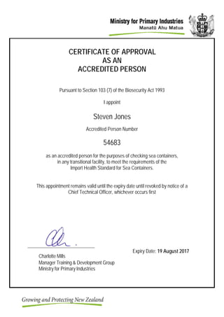 CERTIFICATE OF APPROVAL
AS AN
ACCREDITED PERSON
Pursuant to Section 103 (7) of the Biosecurity Act 1993
I appoint
Steven Jones
Accredited Person Number
54683
as an accredited person for the purposes of checking sea containers,
in any transitional facility, to meet the requirements of the
Import Health Standard for Sea Containers.
This appointment remains valid until the expiry date until revoked by notice of a
Chief Technical Officer, whichever occurs first
Charlotte Mills
Manager Training & Development Group
Ministry for Primary Industries
Expiry Date: 19 August 2017
 