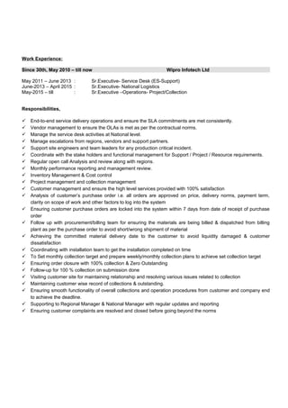 Work Experience:
Since 30th, May 2010 – till now Wipro Infotech Ltd
May 2011 – June 2013 : Sr.Executive- Service Desk (ES-Support)
June-2013 – April 2015 : Sr.Executive- National Logistics
May-2015 – till : Sr.Executive –Operations- Project/Collection
Responsibilities,
 End-to-end service delivery operations and ensure the SLA commitments are met consistently.
 Vendor management to ensure the OLAs is met as per the contractual norms.
 Manage the service desk activities at National level.
 Manage escalations from regions, vendors and support partners.
 Support site engineers and team leaders for any production critical incident.
 Coordinate with the stake holders and functional management for Support / Project / Resource requirements.
 Regular open call Analysis and review along with regions.
 Monthly performance reporting and management review.
 Inventory Management & Cost control
 Project management and collection management
 Customer management and ensure the high level services provided with 100% satisfaction
 Analysis of customer’s purchase order i.e. all orders are approved on price, delivery norms, payment term,
clarity on scope of work and other factors to log into the system
 Ensuring customer purchase orders are locked into the system within 7 days from date of receipt of purchase
order
 Follow up with procurement/billing team for ensuring the materials are being billed & dispatched from billing
plant as per the purchase order to avoid short/wrong shipment of material
 Achieving the committed material delivery date to the customer to avoid liquidity damaged & customer
dissatisfaction
 Coordinating with installation team to get the installation completed on time
 To Set monthly collection target and prepare weekly/monthly collection plans to achieve set collection target
 Ensuring order closure with 100% collection & Zero Outstanding
 Follow-up for 100 % collection on submission done
 Visiting customer site for maintaining relationship and resolving various issues related to collection
 Maintaining customer wise record of collections & outstanding.
 Ensuring smooth functionality of overall collections and operation procedures from customer and company end
to achieve the deadline.
 Supporting to Regional Manager & National Manager with regular updates and reporting
 Ensuring customer complaints are resolved and closed before going beyond the norms
 