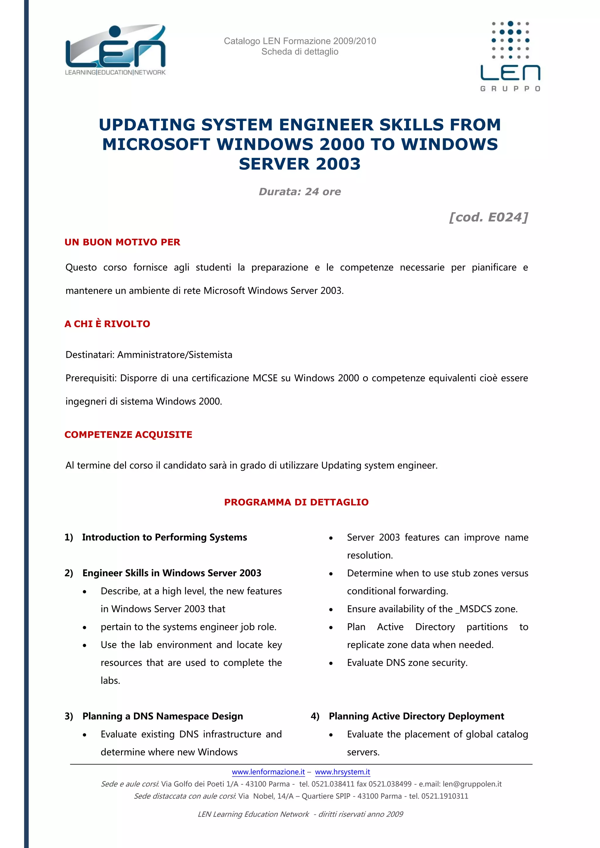 Catalogo LEN Formazione 2009/2010
Scheda di dettaglio
www.lenformazione.it – www.hrsystem.it
Sede e aule corsi: Via Golfo dei Poeti 1/A - 43100 Parma - tel. 0521.038411 fax 0521.038499 - e.mail: len@gruppolen.it
Sede distaccata con aule corsi: Via Nobel, 14/A – Quartiere SPIP - 43100 Parma - tel. 0521.1910311
LEN Learning Education Network - diritti riservati anno 2009
UPDATING SYSTEM ENGINEER SKILLS FROM
MICROSOFT WINDOWS 2000 TO WINDOWS
SERVER 2003
Durata: 24 ore
[cod. E024]
UN BUON MOTIVO PER
Questo corso fornisce agli studenti la preparazione e le competenze necessarie per pianificare e
mantenere un ambiente di rete Microsoft Windows Server 2003.
A CHI È RIVOLTO
Destinatari: Amministratore/Sistemista
Prerequisiti: Disporre di una certificazione MCSE su Windows 2000 o competenze equivalenti cioè essere
ingegneri di sistema Windows 2000.
COMPETENZE ACQUISITE
Al termine del corso il candidato sarà in grado di utilizzare Updating system engineer.
PROGRAMMA DI DETTAGLIO
1) Introduction to Performing Systems
2) Engineer Skills in Windows Server 2003
 Describe, at a high level, the new features
in Windows Server 2003 that
 pertain to the systems engineer job role.
 Use the lab environment and locate key
resources that are used to complete the
labs.
3) Planning a DNS Namespace Design
 Evaluate existing DNS infrastructure and
determine where new Windows
 Server 2003 features can improve name
resolution.
 Determine when to use stub zones versus
conditional forwarding.
 Ensure availability of the _MSDCS zone.
 Plan Active Directory partitions to
replicate zone data when needed.
 Evaluate DNS zone security.
4) Planning Active Directory Deployment
 Evaluate the placement of global catalog
servers.
 
