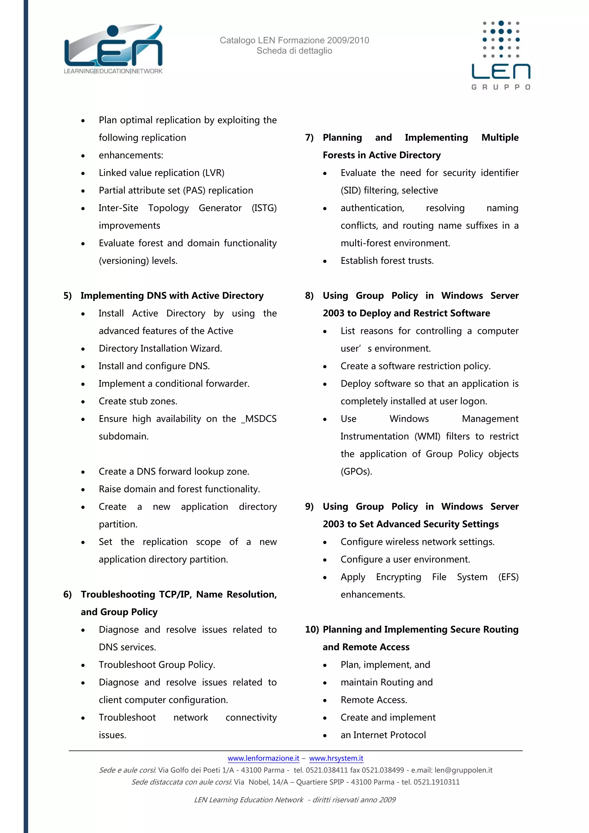 Catalogo LEN Formazione 2009/2010
Scheda di dettaglio
www.lenformazione.it – www.hrsystem.it
Sede e aule corsi: Via Golfo dei Poeti 1/A - 43100 Parma - tel. 0521.038411 fax 0521.038499 - e.mail: len@gruppolen.it
Sede distaccata con aule corsi: Via Nobel, 14/A – Quartiere SPIP - 43100 Parma - tel. 0521.1910311
LEN Learning Education Network - diritti riservati anno 2009
 Plan optimal replication by exploiting the
following replication
 enhancements:
 Linked value replication (LVR)
 Partial attribute set (PAS) replication
 Inter-Site Topology Generator (ISTG)
improvements
 Evaluate forest and domain functionality
(versioning) levels.
5) Implementing DNS with Active Directory
 Install Active Directory by using the
advanced features of the Active
 Directory Installation Wizard.
 Install and configure DNS.
 Implement a conditional forwarder.
 Create stub zones.
 Ensure high availability on the _MSDCS
subdomain.
 Create a DNS forward lookup zone.
 Raise domain and forest functionality.
 Create a new application directory
partition.
 Set the replication scope of a new
application directory partition.
6) Troubleshooting TCP/IP, Name Resolution,
and Group Policy
 Diagnose and resolve issues related to
DNS services.
 Troubleshoot Group Policy.
 Diagnose and resolve issues related to
client computer configuration.
 Troubleshoot network connectivity
issues.
7) Planning and Implementing Multiple
Forests in Active Directory
 Evaluate the need for security identifier
(SID) filtering, selective
 authentication, resolving naming
conflicts, and routing name suffixes in a
multi-forest environment.
 Establish forest trusts.
8) Using Group Policy in Windows Server
2003 to Deploy and Restrict Software
 List reasons for controlling a computer
user’s environment.
 Create a software restriction policy.
 Deploy software so that an application is
completely installed at user logon.
 Use Windows Management
Instrumentation (WMI) filters to restrict
the application of Group Policy objects
(GPOs).
9) Using Group Policy in Windows Server
2003 to Set Advanced Security Settings
 Configure wireless network settings.
 Configure a user environment.
 Apply Encrypting File System (EFS)
enhancements.
10) Planning and Implementing Secure Routing
and Remote Access
 Plan, implement, and
 maintain Routing and
 Remote Access.
 Create and implement
 an Internet Protocol
 